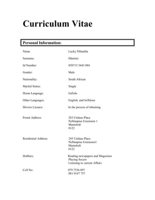 Curriculum Vitae
Personal Information:
Name Lucky Nhlanhla
Surname: Dlamini
Id Number: 850715 5443 084
Gender: Male
Nationality: South African
Marital Status: Single
Home Language: IsiZulu
Other Languages: English, and IsiXhosa
Drivers Licence: In the process of obtaining
Postal Address: 283 Umlaas Place
Nellmapius Extension 1
Mamelodi
0122
Residential Address: 283 Umlaas Place
Nellmapius Extension1
Mamelodi
0122
Hobbies: Reading newspapers and Magazines
Playing Soccer
Listening to current Affairs
Cell No: 079 7536 097
081 0167 757
 