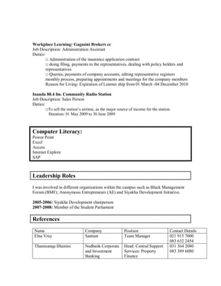 Workplace Learning: Gagasini Brokers cc
Job Description: Administration Assistant
Duties:
□ Administration of the insurance application contract
□ doing filing, payments to the representatives, dealing with policy holders and
representatives
□ Queries, payments of company accounts, editing representative registers
monthly process, preparing appointments and meetings for the company members
Reason for Living: Expiration of Learner ship from 01 March -04 December 2010
Inanda 88.4 fm. Community Radio Station
Job Description: Sales Person
Duties:
□To sell the station’s airtime, as the major source of income for the station.
Duration: 01 May 2009 to 30 June 2009
Computer Literacy:
Power Point
Excel
Access
Internet Explore
SAP
Leadership Roles
I was involved in different organizations within the campus such as Black Management
Forum (BMF); Anonymous Entrepreneurs (AE) and Siyakha Development Initiative.
2005-2006: Siyakha Development chairperson
2007-2008: Member of the Student Parliament
References
Name Company Position Contact Details
Elna Vrey Santam Team Manager 021 915 7000
083 632 2454
Thamisanqa Dlamini Nedbank Corporate
and Investment
Banking
Head: Central Support
Services: Property
Finance
031 364 2080
083 389 6080
 