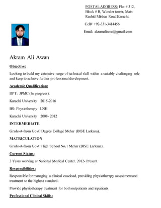 POSTALADDRESS: Flat # 312,
Block # B, Wonder tower, Main
Rashid Minhas Road Karachi.
Cell# +92-331-3414456
Email: akramalinmc@gmail.com
Akram Ali Awan
Objective:
Looking to build my extensive range of technical skill within a suitably challenging role
and keep to achieve further professional development.
Academic Qualification:
DPT: JPMC (In progress).
Karachi University 2015-2016
BS- Physiotherapy LNH
Karachi University 2008- 2012
INTERMEDIATE
Grade-A-from Govt: Degree Collage Mehar (BISE Larkana).
MATRICULATION
Grade-A-from Govt: High SchoolNo.1 Mehar (BISE Larkana).
Current Status:
3 Years working at National Medical Center. 2012- Present.
Responsibilities:
Responsible for managing a clinical caseload, providing physiotherapy assessmentand
treatment to the highest standard.
Provide physiotherapy treatment for both outpatients and inpatients.
ProfessionalClinicalSkills:
 