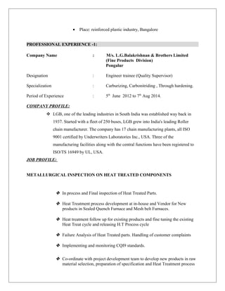• Place: reinforced plastic industry, Bangalore
PROFESSIONAL EXPERIENCE -1:
Company Name : M/s. L.G.Balakrishnan & Brothers Limited
(Fine Products Division)
Pongalur
Designation : Engineer trainee (Quality Supervisor)
Specialization : Carburizing, Carbonitriding , Through hardening.
Period of Experience : 5th
June 2012 to 7th
Aug 2014.
COMPANY PROFILE:
 LGB, one of the leading industries in South India was established way back in
1937. Started with a fleet of 250 buses, LGB grew into India's leading Roller
chain manufacturer. The company has 17 chain manufacturing plants, all ISO
9001 certified by Underwriters Laboratories Inc., USA. Three of the
manufacturing facilities along with the central functions have been registered to
ISO/TS 16949 by UL, USA.
JOB PROFILE:
METALLURGICAL INSPECTION ON HEAT TREATED COMPONENTS
 In process and Final inspection of Heat Treated Parts.
 Heat Treatment process development at in-house and Vendor for New
products in Sealed Quench Furnace and Mesh belt Furnaces.
 Heat treatment follow up for existing products and fine tuning the existing
Heat Treat cycle and releasing H.T Process cycle
 Failure Analysis of Heat Treated parts. Handling of customer complaints
 Implementing and monitoring CQI9 standards.
 Co-ordinate with project development team to develop new products in raw
material selection, preparation of specification and Heat Treatment process
 