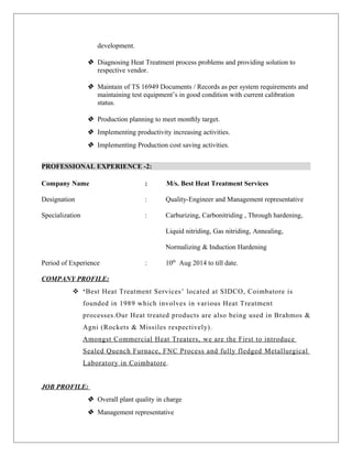 development.
 Diagnosing Heat Treatment process problems and providing solution to
respective vendor.
 Maintain of TS 16949 Documents / Records as per system requirements and
maintaining test equipment’s in good condition with current calibration
status.
 Production planning to meet monthly target.
 Implementing productivity increasing activities.
 Implementing Production cost saving activities.
PROFESSIONAL EXPERIENCE -2:
Company Name : M/s. Best Heat Treatment Services
Designation : Quality-Engineer and Management representative
Specialization : Carburizing, Carbonitriding , Through hardening,
Liquid nitriding, Gas nitriding, Annealing,
Normalizing & Induction Hardening
Period of Experience : 10th
Aug 2014 to till date.
COMPANY PROFILE:
 ‘Best Heat Treatment Services’ located at SIDCO, Coimbatore is
founded in 1989 which involves in various Heat Treatment
processes.Our Heat treated products are also being used in Brahmos &
Agni (Rockets & Missiles respectively).
Amongst Commercial Heat Treaters, we are the First to introduce
Sealed Quench Furnace, FNC Process and fully fledged Metallurgical
Laboratory in Coimbatore.
JOB PROFILE:
 Overall plant quality in charge
 Management representative
 