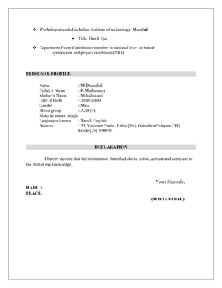  Workshop attended in Indian Institute of technology, Mumbai
• Title: Hawk Eye
 Department Event Coordinator member in national level technical
symposium and project exhibition (2011)
PERSONAL PROFILE:
Name : M.Dhanabal
Father’s Name : K.Muthusamy
Mother’s Name : M.Indhurani
Date of Birth : 21/02/1990
Gender : Male
Blood group : A2B (+)
Material status: single
Languages known : Tamil, English
Address : 53, Vattuven Pudur, Ezhur [Po], GobichettiPalayam [Tk]
Erode [Dt]-638506
DECLARATION
I hereby declare that the information furnished above is true, correct and complete to
the best of my knowledge.
Yours Sincerely,
DATE :
PLACE:
(M.DHANABAL)
 