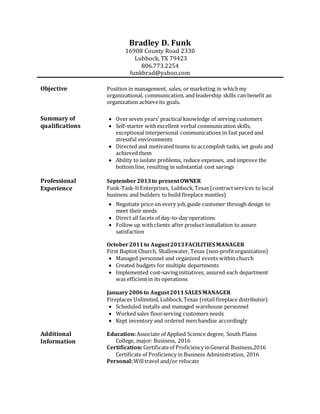 Bradley D. Funk
16908 County Road 2330
Lubbock, TX 79423
806.773.2254
funkbrad@yahoo.com
Objective Position in management, sales, or marketing in whichmy
organizational, communication, and leadership skills can benefit an
organization achieveits goals.
Summary of
qualifications
 Overseven years’ practical knowledge of serving customers
 Self-starter withexcellent verbal communication skills,
exceptional interpersonal communications in fast paced and
stressful environments
 Directed and motivated teams to accomplish tasks, set goals and
achieved them
 Ability to isolate problems, reduce expenses, and improve the
bottom line, resulting in substantial cost savings
Professional
Experience
September2013to presentOWNER
Funk-Task-ItEnterprises, Lubbock,Texas (contractservices to local
business and builders to build fireplace mantles)
 Negotiate price on every job,guide customer through design to
meet their needs
 Direct all facets of day-to-day operations
 Follow up withclients after product installation to assure
satisfaction
October2011to August2013FACILITIES MANAGER
First Baptist Church, Shallowater, Texas (non-profitorganization)
 Managed personnel and organized events within church
 Created budgets for multiple departments
 Implemented cost-saving initiatives, assured each department
was efficientin its operations
January2006to August2011SALES MANAGER
Fireplaces Unlimited, Lubbock,Texas (retail fireplace distributor)
 Scheduled installs and managed warehouse personnel
 Worked sales floorserving customers needs
 Kept inventory and ordered merchandise accordingly
Additional
Information
Education:Associate of Applied Science degree, South Plains
College, major: Business, 2016
Certification:Certificateof Proficiency inGeneral Business,2016
Certificate of Proficiency in Business Administration, 2016
Personal:Willtravel and/or relocate
 