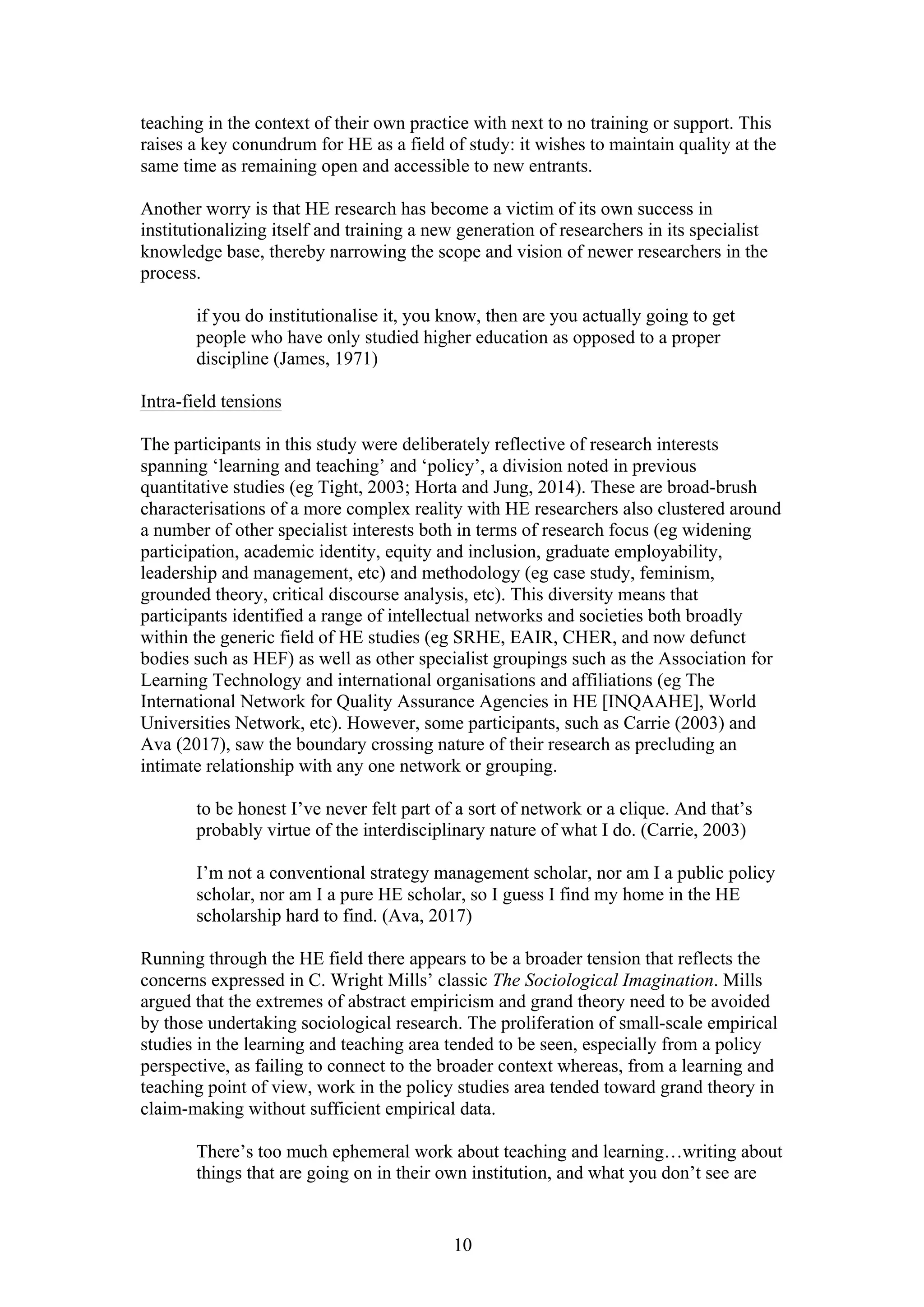 10
teaching in the context of their own practice with next to no training or support. This
raises a key conundrum for HE as a field of study: it wishes to maintain quality at the
same time as remaining open and accessible to new entrants.
Another worry is that HE research has become a victim of its own success in
institutionalizing itself and training a new generation of researchers in its specialist
knowledge base, thereby narrowing the scope and vision of newer researchers in the
process.
if you do institutionalise it, you know, then are you actually going to get
people who have only studied higher education as opposed to a proper
discipline (James, 1971)
Intra-field tensions
The participants in this study were deliberately reflective of research interests
spanning ‘learning and teaching’ and ‘policy’, a division noted in previous
quantitative studies (eg Tight, 2003; Horta and Jung, 2014). These are broad-brush
characterisations of a more complex reality with HE researchers also clustered around
a number of other specialist interests both in terms of research focus (eg widening
participation, academic identity, equity and inclusion, graduate employability,
leadership and management, etc) and methodology (eg case study, feminism,
grounded theory, critical discourse analysis, etc). This diversity means that
participants identified a range of intellectual networks and societies both broadly
within the generic field of HE studies (eg SRHE, EAIR, CHER, and now defunct
bodies such as HEF) as well as other specialist groupings such as the Association for
Learning Technology and international organisations and affiliations (eg The
International Network for Quality Assurance Agencies in HE [INQAAHE], World
Universities Network, etc). However, some participants, such as Carrie (2003) and
Ava (2017), saw the boundary crossing nature of their research as precluding an
intimate relationship with any one network or grouping.
to be honest I’ve never felt part of a sort of network or a clique. And that’s
probably virtue of the interdisciplinary nature of what I do. (Carrie, 2003)
I’m not a conventional strategy management scholar, nor am I a public policy
scholar, nor am I a pure HE scholar, so I guess I find my home in the HE
scholarship hard to find. (Ava, 2017)
Running through the HE field there appears to be a broader tension that reflects the
concerns expressed in C. Wright Mills’ classic The Sociological Imagination. Mills
argued that the extremes of abstract empiricism and grand theory need to be avoided
by those undertaking sociological research. The proliferation of small-scale empirical
studies in the learning and teaching area tended to be seen, especially from a policy
perspective, as failing to connect to the broader context whereas, from a learning and
teaching point of view, work in the policy studies area tended toward grand theory in
claim-making without sufficient empirical data.
There’s too much ephemeral work about teaching and learning…writing about
things that are going on in their own institution, and what you don’t see are
 