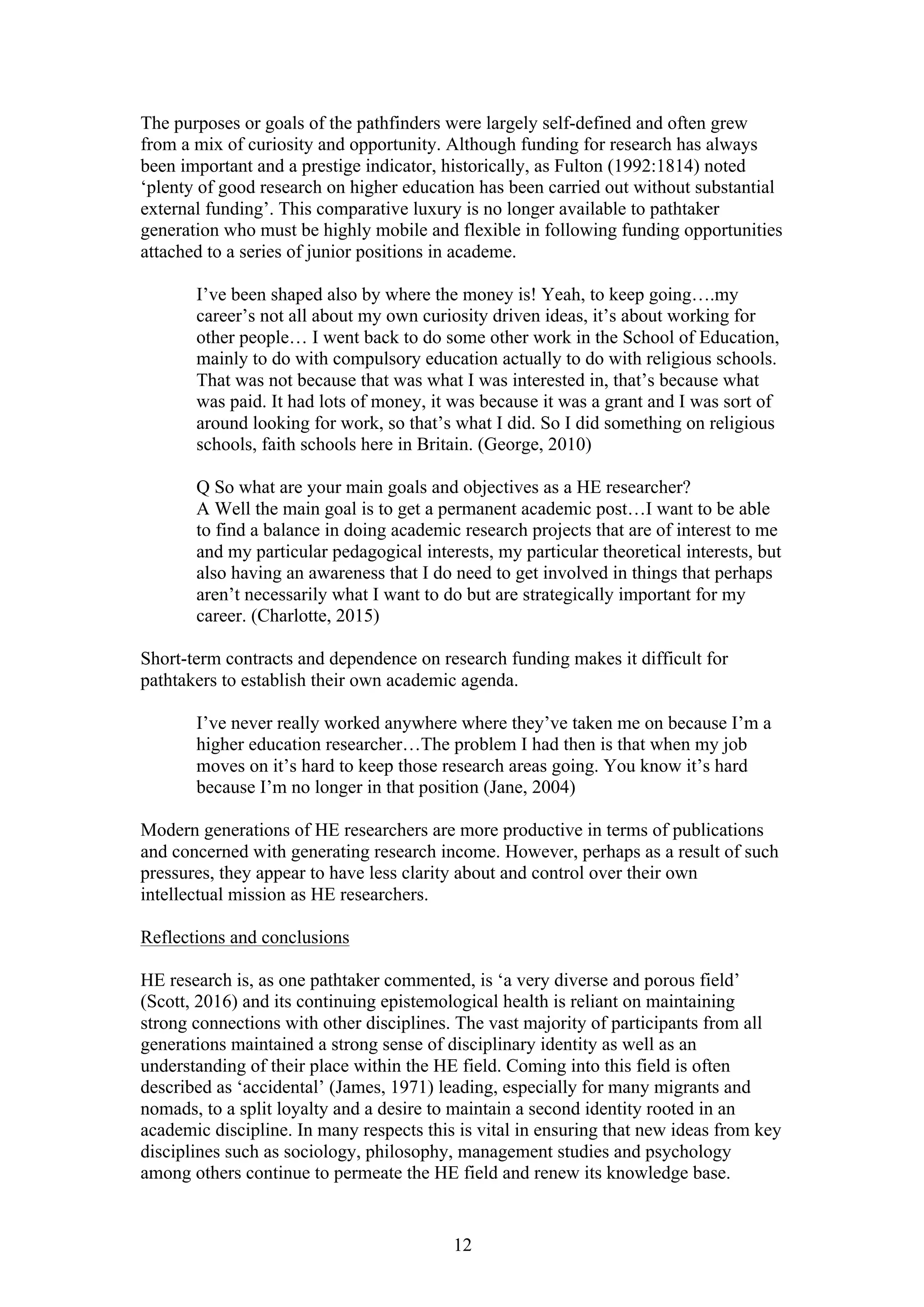 12
The purposes or goals of the pathfinders were largely self-defined and often grew
from a mix of curiosity and opportunity. Although funding for research has always
been important and a prestige indicator, historically, as Fulton (1992:1814) noted
‘plenty of good research on higher education has been carried out without substantial
external funding’. This comparative luxury is no longer available to pathtaker
generation who must be highly mobile and flexible in following funding opportunities
attached to a series of junior positions in academe.
I’ve been shaped also by where the money is! Yeah, to keep going….my
career’s not all about my own curiosity driven ideas, it’s about working for
other people… I went back to do some other work in the School of Education,
mainly to do with compulsory education actually to do with religious schools.
That was not because that was what I was interested in, that’s because what
was paid. It had lots of money, it was because it was a grant and I was sort of
around looking for work, so that’s what I did. So I did something on religious
schools, faith schools here in Britain. (George, 2010)
Q So what are your main goals and objectives as a HE researcher?
A Well the main goal is to get a permanent academic post…I want to be able
to find a balance in doing academic research projects that are of interest to me
and my particular pedagogical interests, my particular theoretical interests, but
also having an awareness that I do need to get involved in things that perhaps
aren’t necessarily what I want to do but are strategically important for my
career. (Charlotte, 2015)
Short-term contracts and dependence on research funding makes it difficult for
pathtakers to establish their own academic agenda.
I’ve never really worked anywhere where they’ve taken me on because I’m a
higher education researcher…The problem I had then is that when my job
moves on it’s hard to keep those research areas going. You know it’s hard
because I’m no longer in that position (Jane, 2004)
Modern generations of HE researchers are more productive in terms of publications
and concerned with generating research income. However, perhaps as a result of such
pressures, they appear to have less clarity about and control over their own
intellectual mission as HE researchers.
Reflections and conclusions
HE research is, as one pathtaker commented, is ‘a very diverse and porous field’
(Scott, 2016) and its continuing epistemological health is reliant on maintaining
strong connections with other disciplines. The vast majority of participants from all
generations maintained a strong sense of disciplinary identity as well as an
understanding of their place within the HE field. Coming into this field is often
described as ‘accidental’ (James, 1971) leading, especially for many migrants and
nomads, to a split loyalty and a desire to maintain a second identity rooted in an
academic discipline. In many respects this is vital in ensuring that new ideas from key
disciplines such as sociology, philosophy, management studies and psychology
among others continue to permeate the HE field and renew its knowledge base.
 