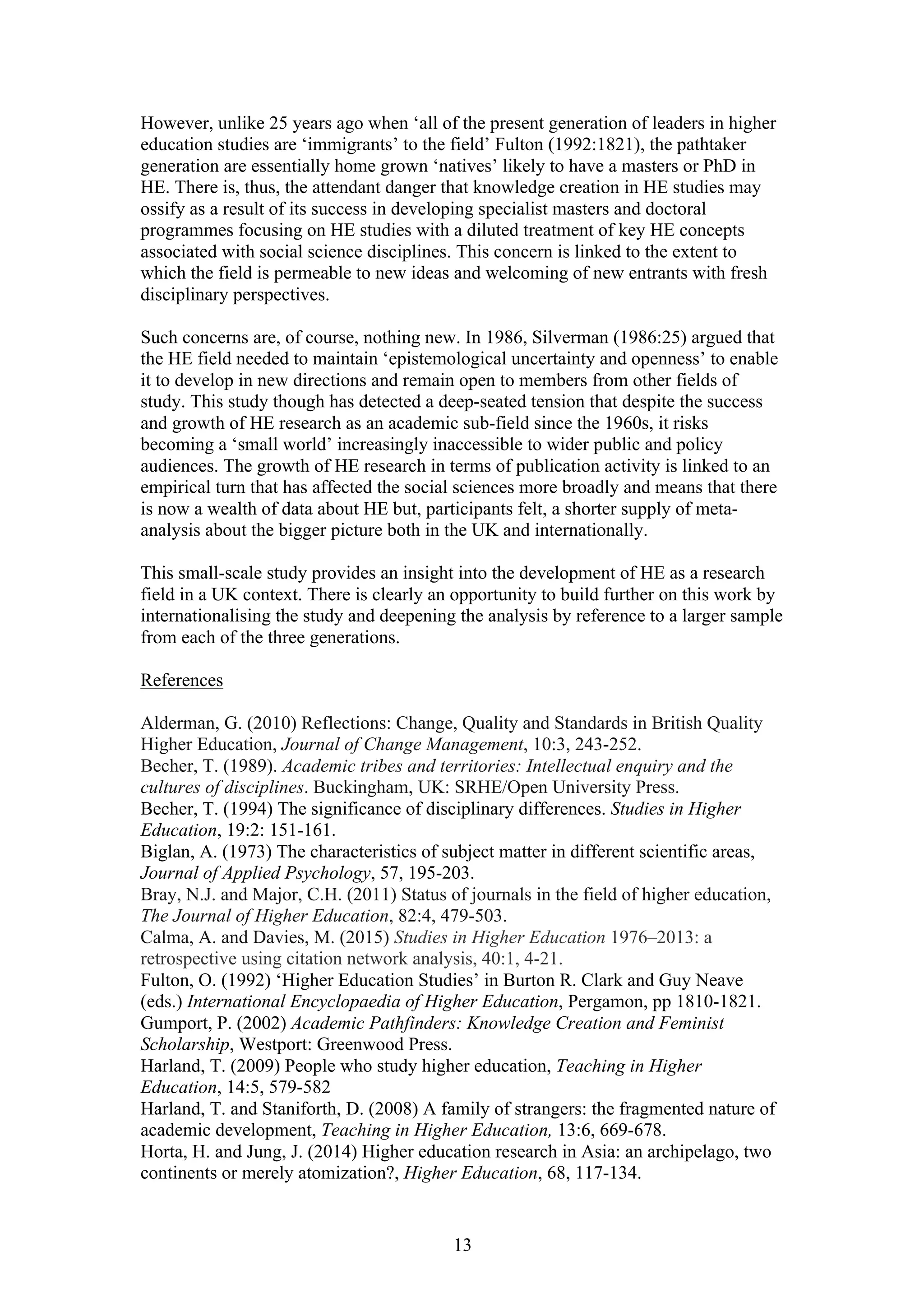 13
However, unlike 25 years ago when ‘all of the present generation of leaders in higher
education studies are ‘immigrants’ to the field’ Fulton (1992:1821), the pathtaker
generation are essentially home grown ‘natives’ likely to have a masters or PhD in
HE. There is, thus, the attendant danger that knowledge creation in HE studies may
ossify as a result of its success in developing specialist masters and doctoral
programmes focusing on HE studies with a diluted treatment of key HE concepts
associated with social science disciplines. This concern is linked to the extent to
which the field is permeable to new ideas and welcoming of new entrants with fresh
disciplinary perspectives.
Such concerns are, of course, nothing new. In 1986, Silverman (1986:25) argued that
the HE field needed to maintain ‘epistemological uncertainty and openness’ to enable
it to develop in new directions and remain open to members from other fields of
study. This study though has detected a deep-seated tension that despite the success
and growth of HE research as an academic sub-field since the 1960s, it risks
becoming a ‘small world’ increasingly inaccessible to wider public and policy
audiences. The growth of HE research in terms of publication activity is linked to an
empirical turn that has affected the social sciences more broadly and means that there
is now a wealth of data about HE but, participants felt, a shorter supply of meta-
analysis about the bigger picture both in the UK and internationally.
This small-scale study provides an insight into the development of HE as a research
field in a UK context. There is clearly an opportunity to build further on this work by
internationalising the study and deepening the analysis by reference to a larger sample
from each of the three generations.
References
Alderman, G. (2010) Reflections: Change, Quality and Standards in British Quality
Higher Education, Journal of Change Management, 10:3, 243-252.
Becher, T. (1989). Academic tribes and territories: Intellectual enquiry and the
cultures of disciplines. Buckingham, UK: SRHE/Open University Press.
Becher, T. (1994) The significance of disciplinary differences. Studies in Higher
Education, 19:2: 151-161.
Biglan, A. (1973) The characteristics of subject matter in different scientific areas,
Journal of Applied Psychology, 57, 195-203.
Bray, N.J. and Major, C.H. (2011) Status of journals in the field of higher education,
The Journal of Higher Education, 82:4, 479-503.
Calma, A. and Davies, M. (2015) Studies in Higher Education 1976–2013: a
retrospective using citation network analysis, 40:1, 4-21.
Fulton, O. (1992) ‘Higher Education Studies’ in Burton R. Clark and Guy Neave
(eds.) International Encyclopaedia of Higher Education, Pergamon, pp 1810-1821.
Gumport, P. (2002) Academic Pathfinders: Knowledge Creation and Feminist
Scholarship, Westport: Greenwood Press.
Harland, T. (2009) People who study higher education, Teaching in Higher
Education, 14:5, 579-582
Harland, T. and Staniforth, D. (2008) A family of strangers: the fragmented nature of
academic development, Teaching in Higher Education, 13:6, 669-678.
Horta, H. and Jung, J. (2014) Higher education research in Asia: an archipelago, two
continents or merely atomization?, Higher Education, 68, 117-134.
 