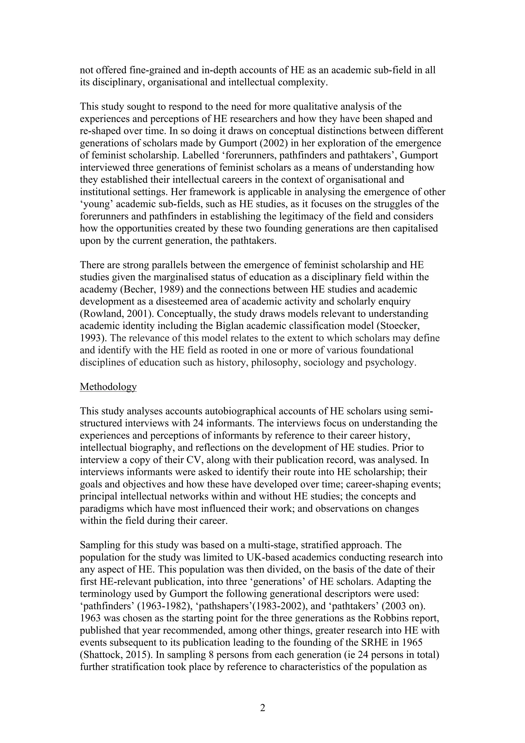 2
not offered fine-grained and in-depth accounts of HE as an academic sub-field in all
its disciplinary, organisational and intellectual complexity.
This study sought to respond to the need for more qualitative analysis of the
experiences and perceptions of HE researchers and how they have been shaped and
re-shaped over time. In so doing it draws on conceptual distinctions between different
generations of scholars made by Gumport (2002) in her exploration of the emergence
of feminist scholarship. Labelled ‘forerunners, pathfinders and pathtakers’, Gumport
interviewed three generations of feminist scholars as a means of understanding how
they established their intellectual careers in the context of organisational and
institutional settings. Her framework is applicable in analysing the emergence of other
‘young’ academic sub-fields, such as HE studies, as it focuses on the struggles of the
forerunners and pathfinders in establishing the legitimacy of the field and considers
how the opportunities created by these two founding generations are then capitalised
upon by the current generation, the pathtakers.
There are strong parallels between the emergence of feminist scholarship and HE
studies given the marginalised status of education as a disciplinary field within the
academy (Becher, 1989) and the connections between HE studies and academic
development as a disesteemed area of academic activity and scholarly enquiry
(Rowland, 2001). Conceptually, the study draws models relevant to understanding
academic identity including the Biglan academic classification model (Stoecker,
1993). The relevance of this model relates to the extent to which scholars may define
and identify with the HE field as rooted in one or more of various foundational
disciplines of education such as history, philosophy, sociology and psychology.
Methodology
This study analyses accounts autobiographical accounts of HE scholars using semi-
structured interviews with 24 informants. The interviews focus on understanding the
experiences and perceptions of informants by reference to their career history,
intellectual biography, and reflections on the development of HE studies. Prior to
interview a copy of their CV, along with their publication record, was analysed. In
interviews informants were asked to identify their route into HE scholarship; their
goals and objectives and how these have developed over time; career-shaping events;
principal intellectual networks within and without HE studies; the concepts and
paradigms which have most influenced their work; and observations on changes
within the field during their career.
Sampling for this study was based on a multi-stage, stratified approach. The
population for the study was limited to UK-based academics conducting research into
any aspect of HE. This population was then divided, on the basis of the date of their
first HE-relevant publication, into three ‘generations’ of HE scholars. Adapting the
terminology used by Gumport the following generational descriptors were used:
‘pathfinders’ (1963-1982), ‘pathshapers’(1983-2002), and ‘pathtakers’ (2003 on).
1963 was chosen as the starting point for the three generations as the Robbins report,
published that year recommended, among other things, greater research into HE with
events subsequent to its publication leading to the founding of the SRHE in 1965
(Shattock, 2015). In sampling 8 persons from each generation (ie 24 persons in total)
further stratification took place by reference to characteristics of the population as
 
