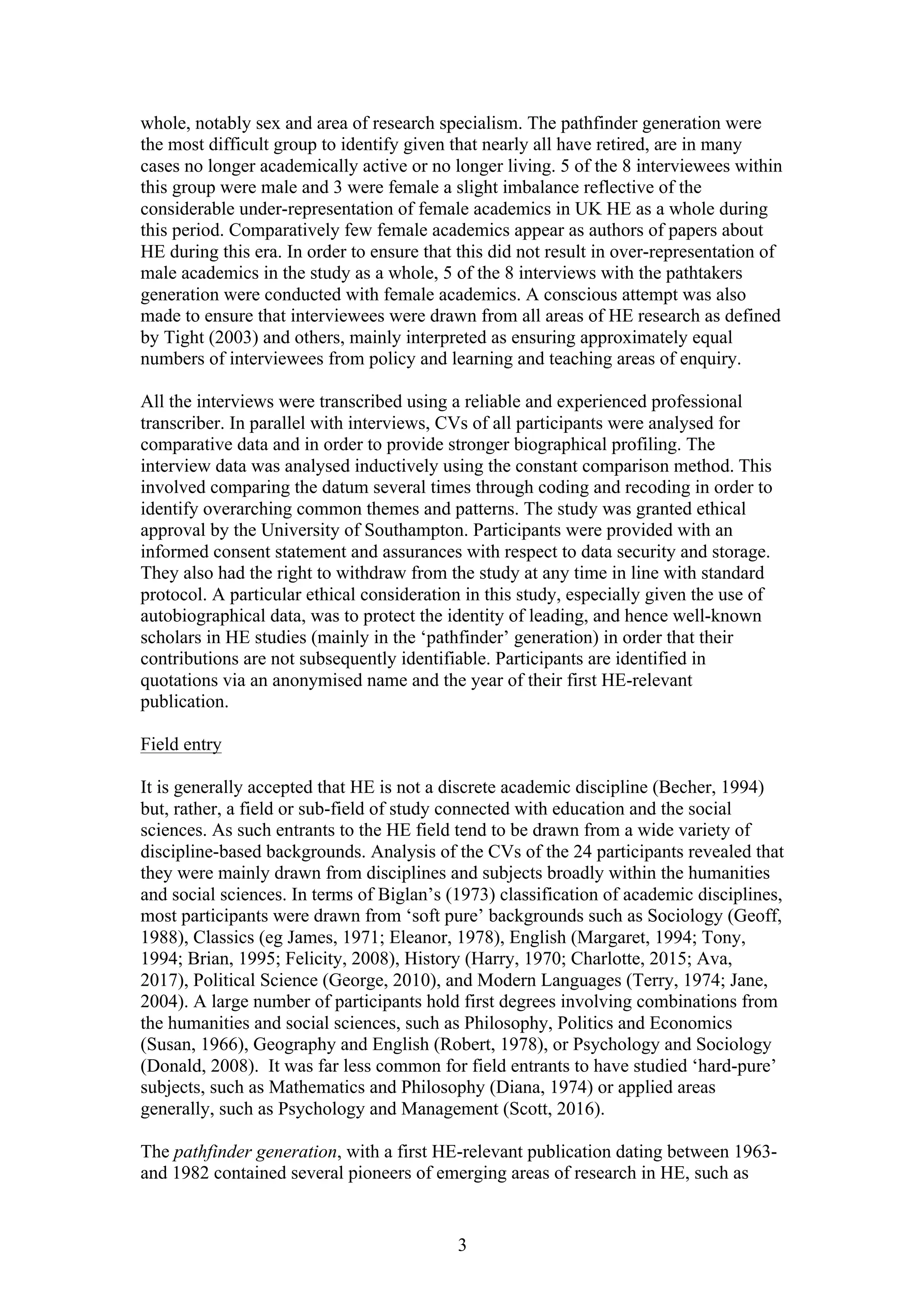 3
whole, notably sex and area of research specialism. The pathfinder generation were
the most difficult group to identify given that nearly all have retired, are in many
cases no longer academically active or no longer living. 5 of the 8 interviewees within
this group were male and 3 were female a slight imbalance reflective of the
considerable under-representation of female academics in UK HE as a whole during
this period. Comparatively few female academics appear as authors of papers about
HE during this era. In order to ensure that this did not result in over-representation of
male academics in the study as a whole, 5 of the 8 interviews with the pathtakers
generation were conducted with female academics. A conscious attempt was also
made to ensure that interviewees were drawn from all areas of HE research as defined
by Tight (2003) and others, mainly interpreted as ensuring approximately equal
numbers of interviewees from policy and learning and teaching areas of enquiry.
All the interviews were transcribed using a reliable and experienced professional
transcriber. In parallel with interviews, CVs of all participants were analysed for
comparative data and in order to provide stronger biographical profiling. The
interview data was analysed inductively using the constant comparison method. This
involved comparing the datum several times through coding and recoding in order to
identify overarching common themes and patterns. The study was granted ethical
approval by the University of Southampton. Participants were provided with an
informed consent statement and assurances with respect to data security and storage.
They also had the right to withdraw from the study at any time in line with standard
protocol. A particular ethical consideration in this study, especially given the use of
autobiographical data, was to protect the identity of leading, and hence well-known
scholars in HE studies (mainly in the ‘pathfinder’ generation) in order that their
contributions are not subsequently identifiable. Participants are identified in
quotations via an anonymised name and the year of their first HE-relevant
publication.
Field entry
It is generally accepted that HE is not a discrete academic discipline (Becher, 1994)
but, rather, a field or sub-field of study connected with education and the social
sciences. As such entrants to the HE field tend to be drawn from a wide variety of
discipline-based backgrounds. Analysis of the CVs of the 24 participants revealed that
they were mainly drawn from disciplines and subjects broadly within the humanities
and social sciences. In terms of Biglan’s (1973) classification of academic disciplines,
most participants were drawn from ‘soft pure’ backgrounds such as Sociology (Geoff,
1988), Classics (eg James, 1971; Eleanor, 1978), English (Margaret, 1994; Tony,
1994; Brian, 1995; Felicity, 2008), History (Harry, 1970; Charlotte, 2015; Ava,
2017), Political Science (George, 2010), and Modern Languages (Terry, 1974; Jane,
2004). A large number of participants hold first degrees involving combinations from
the humanities and social sciences, such as Philosophy, Politics and Economics
(Susan, 1966), Geography and English (Robert, 1978), or Psychology and Sociology
(Donald, 2008). It was far less common for field entrants to have studied ‘hard-pure’
subjects, such as Mathematics and Philosophy (Diana, 1974) or applied areas
generally, such as Psychology and Management (Scott, 2016).
The pathfinder generation, with a first HE-relevant publication dating between 1963-
and 1982 contained several pioneers of emerging areas of research in HE, such as
 