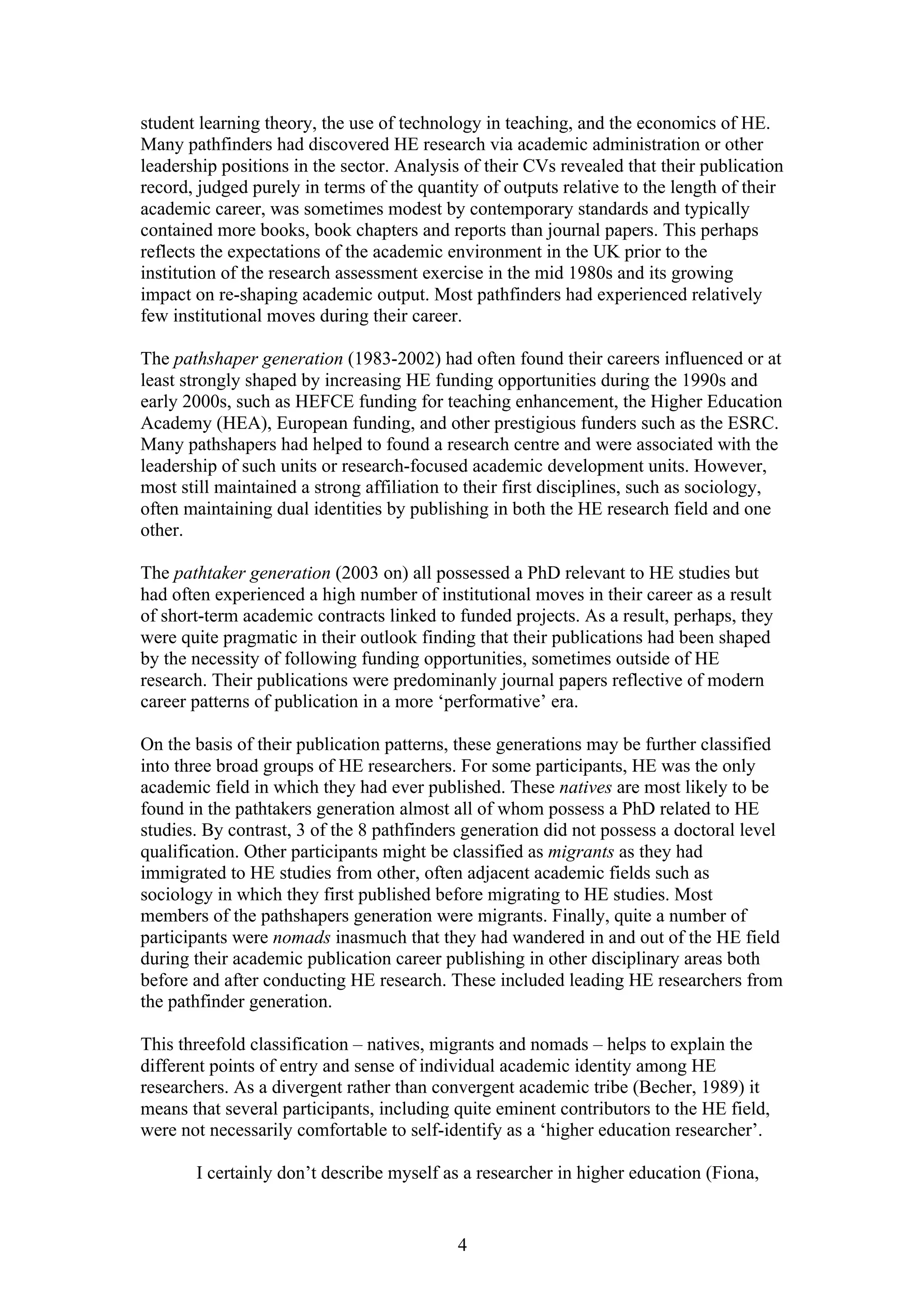 4
student learning theory, the use of technology in teaching, and the economics of HE.
Many pathfinders had discovered HE research via academic administration or other
leadership positions in the sector. Analysis of their CVs revealed that their publication
record, judged purely in terms of the quantity of outputs relative to the length of their
academic career, was sometimes modest by contemporary standards and typically
contained more books, book chapters and reports than journal papers. This perhaps
reflects the expectations of the academic environment in the UK prior to the
institution of the research assessment exercise in the mid 1980s and its growing
impact on re-shaping academic output. Most pathfinders had experienced relatively
few institutional moves during their career.
The pathshaper generation (1983-2002) had often found their careers influenced or at
least strongly shaped by increasing HE funding opportunities during the 1990s and
early 2000s, such as HEFCE funding for teaching enhancement, the Higher Education
Academy (HEA), European funding, and other prestigious funders such as the ESRC.
Many pathshapers had helped to found a research centre and were associated with the
leadership of such units or research-focused academic development units. However,
most still maintained a strong affiliation to their first disciplines, such as sociology,
often maintaining dual identities by publishing in both the HE research field and one
other.
The pathtaker generation (2003 on) all possessed a PhD relevant to HE studies but
had often experienced a high number of institutional moves in their career as a result
of short-term academic contracts linked to funded projects. As a result, perhaps, they
were quite pragmatic in their outlook finding that their publications had been shaped
by the necessity of following funding opportunities, sometimes outside of HE
research. Their publications were predominanly journal papers reflective of modern
career patterns of publication in a more ‘performative’ era.
On the basis of their publication patterns, these generations may be further classified
into three broad groups of HE researchers. For some participants, HE was the only
academic field in which they had ever published. These natives are most likely to be
found in the pathtakers generation almost all of whom possess a PhD related to HE
studies. By contrast, 3 of the 8 pathfinders generation did not possess a doctoral level
qualification. Other participants might be classified as migrants as they had
immigrated to HE studies from other, often adjacent academic fields such as
sociology in which they first published before migrating to HE studies. Most
members of the pathshapers generation were migrants. Finally, quite a number of
participants were nomads inasmuch that they had wandered in and out of the HE field
during their academic publication career publishing in other disciplinary areas both
before and after conducting HE research. These included leading HE researchers from
the pathfinder generation.
This threefold classification – natives, migrants and nomads – helps to explain the
different points of entry and sense of individual academic identity among HE
researchers. As a divergent rather than convergent academic tribe (Becher, 1989) it
means that several participants, including quite eminent contributors to the HE field,
were not necessarily comfortable to self-identify as a ‘higher education researcher’.
I certainly don’t describe myself as a researcher in higher education (Fiona,
 