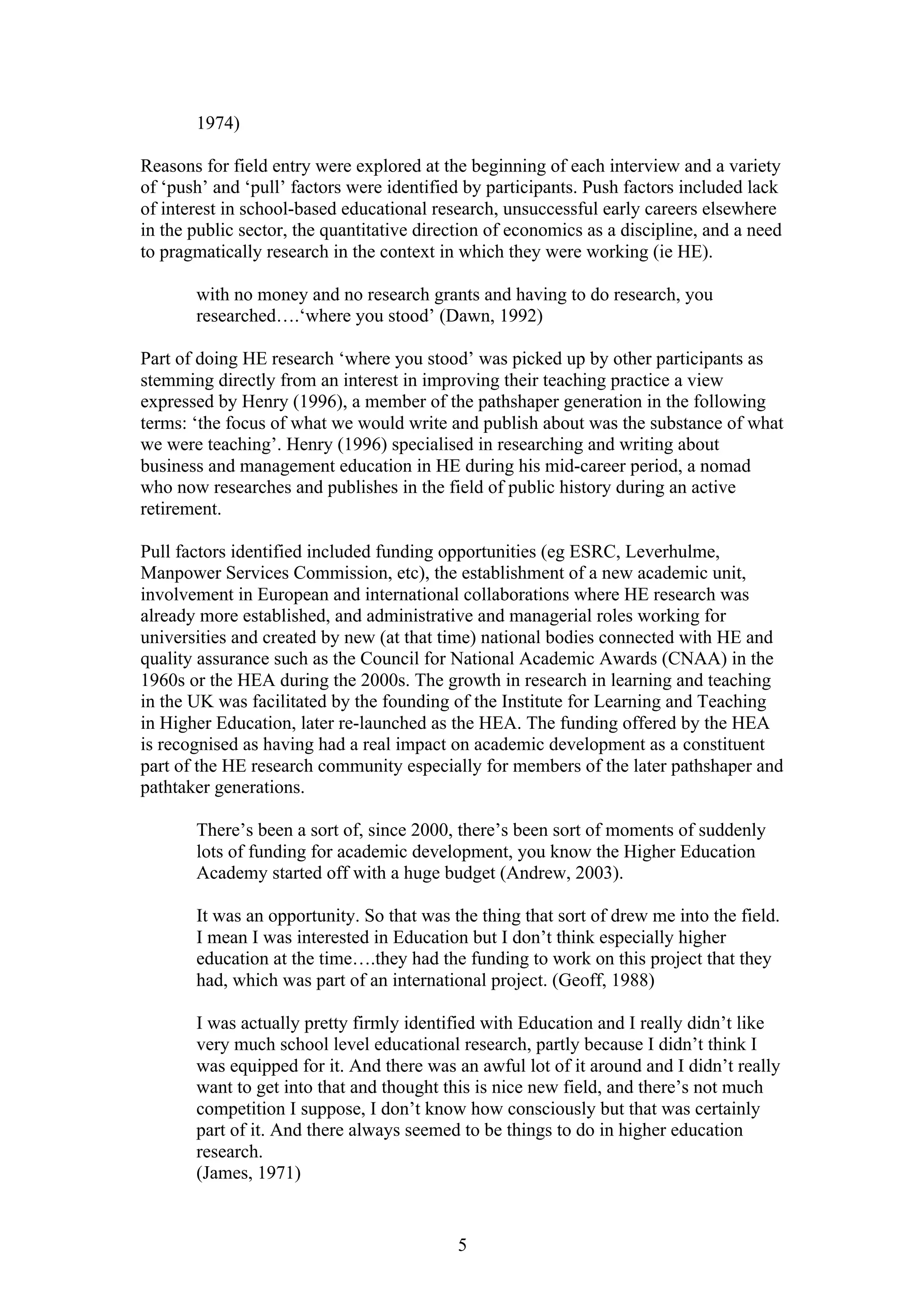 5
1974)
Reasons for field entry were explored at the beginning of each interview and a variety
of ‘push’ and ‘pull’ factors were identified by participants. Push factors included lack
of interest in school-based educational research, unsuccessful early careers elsewhere
in the public sector, the quantitative direction of economics as a discipline, and a need
to pragmatically research in the context in which they were working (ie HE).
with no money and no research grants and having to do research, you
researched….‘where you stood’ (Dawn, 1992)
Part of doing HE research ‘where you stood’ was picked up by other participants as
stemming directly from an interest in improving their teaching practice a view
expressed by Henry (1996), a member of the pathshaper generation in the following
terms: ‘the focus of what we would write and publish about was the substance of what
we were teaching’. Henry (1996) specialised in researching and writing about
business and management education in HE during his mid-career period, a nomad
who now researches and publishes in the field of public history during an active
retirement.
Pull factors identified included funding opportunities (eg ESRC, Leverhulme,
Manpower Services Commission, etc), the establishment of a new academic unit,
involvement in European and international collaborations where HE research was
already more established, and administrative and managerial roles working for
universities and created by new (at that time) national bodies connected with HE and
quality assurance such as the Council for National Academic Awards (CNAA) in the
1960s or the HEA during the 2000s. The growth in research in learning and teaching
in the UK was facilitated by the founding of the Institute for Learning and Teaching
in Higher Education, later re-launched as the HEA. The funding offered by the HEA
is recognised as having had a real impact on academic development as a constituent
part of the HE research community especially for members of the later pathshaper and
pathtaker generations.
There’s been a sort of, since 2000, there’s been sort of moments of suddenly
lots of funding for academic development, you know the Higher Education
Academy started off with a huge budget (Andrew, 2003).
It was an opportunity. So that was the thing that sort of drew me into the field.
I mean I was interested in Education but I don’t think especially higher
education at the time….they had the funding to work on this project that they
had, which was part of an international project. (Geoff, 1988)
I was actually pretty firmly identified with Education and I really didn’t like
very much school level educational research, partly because I didn’t think I
was equipped for it. And there was an awful lot of it around and I didn’t really
want to get into that and thought this is nice new field, and there’s not much
competition I suppose, I don’t know how consciously but that was certainly
part of it. And there always seemed to be things to do in higher education
research.
(James, 1971)
 