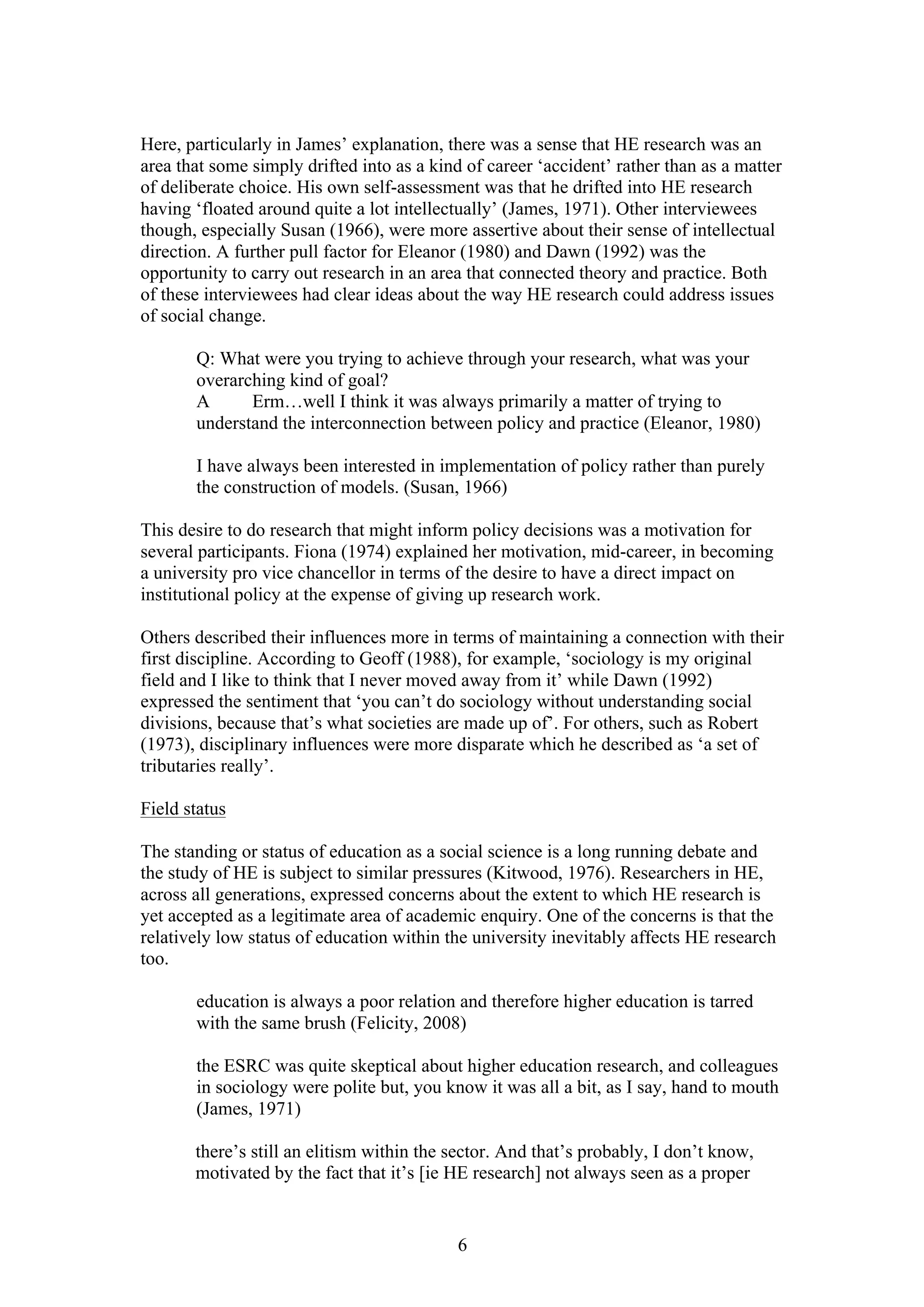 6
Here, particularly in James’ explanation, there was a sense that HE research was an
area that some simply drifted into as a kind of career ‘accident’ rather than as a matter
of deliberate choice. His own self-assessment was that he drifted into HE research
having ‘floated around quite a lot intellectually’ (James, 1971). Other interviewees
though, especially Susan (1966), were more assertive about their sense of intellectual
direction. A further pull factor for Eleanor (1980) and Dawn (1992) was the
opportunity to carry out research in an area that connected theory and practice. Both
of these interviewees had clear ideas about the way HE research could address issues
of social change.
Q: What were you trying to achieve through your research, what was your
overarching kind of goal?
A Erm…well I think it was always primarily a matter of trying to
understand the interconnection between policy and practice (Eleanor, 1980)
I have always been interested in implementation of policy rather than purely
the construction of models. (Susan, 1966)
This desire to do research that might inform policy decisions was a motivation for
several participants. Fiona (1974) explained her motivation, mid-career, in becoming
a university pro vice chancellor in terms of the desire to have a direct impact on
institutional policy at the expense of giving up research work.
Others described their influences more in terms of maintaining a connection with their
first discipline. According to Geoff (1988), for example, ‘sociology is my original
field and I like to think that I never moved away from it’ while Dawn (1992)
expressed the sentiment that ‘you can’t do sociology without understanding social
divisions, because that’s what societies are made up of’. For others, such as Robert
(1973), disciplinary influences were more disparate which he described as ‘a set of
tributaries really’.
Field status
The standing or status of education as a social science is a long running debate and
the study of HE is subject to similar pressures (Kitwood, 1976). Researchers in HE,
across all generations, expressed concerns about the extent to which HE research is
yet accepted as a legitimate area of academic enquiry. One of the concerns is that the
relatively low status of education within the university inevitably affects HE research
too.
education is always a poor relation and therefore higher education is tarred
with the same brush (Felicity, 2008)
the ESRC was quite skeptical about higher education research, and colleagues
in sociology were polite but, you know it was all a bit, as I say, hand to mouth
(James, 1971)
there’s still an elitism within the sector. And that’s probably, I don’t know,
motivated by the fact that it’s [ie HE research] not always seen as a proper
 