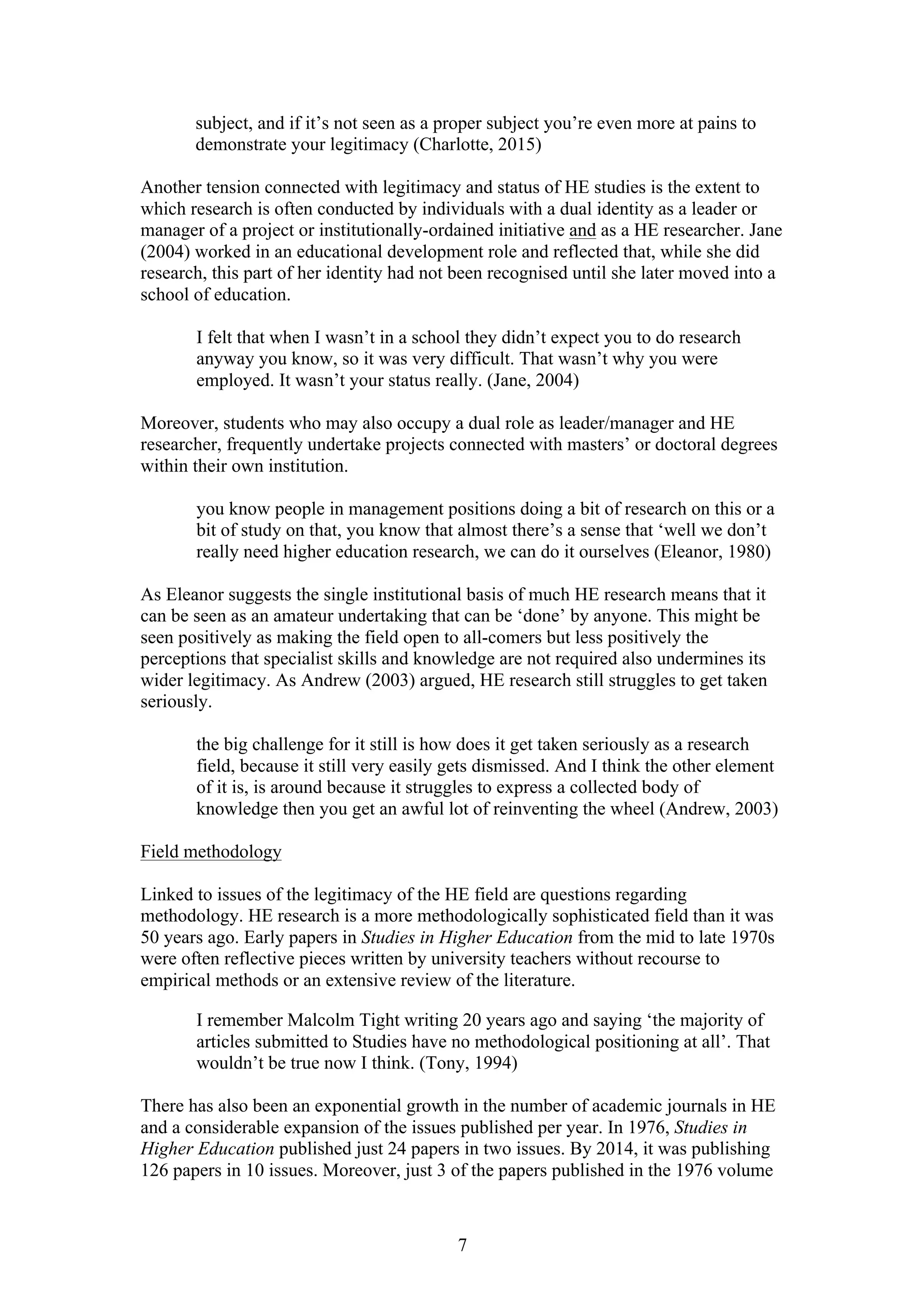 7
subject, and if it’s not seen as a proper subject you’re even more at pains to
demonstrate your legitimacy (Charlotte, 2015)
Another tension connected with legitimacy and status of HE studies is the extent to
which research is often conducted by individuals with a dual identity as a leader or
manager of a project or institutionally-ordained initiative and as a HE researcher. Jane
(2004) worked in an educational development role and reflected that, while she did
research, this part of her identity had not been recognised until she later moved into a
school of education.
I felt that when I wasn’t in a school they didn’t expect you to do research
anyway you know, so it was very difficult. That wasn’t why you were
employed. It wasn’t your status really. (Jane, 2004)
Moreover, students who may also occupy a dual role as leader/manager and HE
researcher, frequently undertake projects connected with masters’ or doctoral degrees
within their own institution.
you know people in management positions doing a bit of research on this or a
bit of study on that, you know that almost there’s a sense that ‘well we don’t
really need higher education research, we can do it ourselves (Eleanor, 1980)
As Eleanor suggests the single institutional basis of much HE research means that it
can be seen as an amateur undertaking that can be ‘done’ by anyone. This might be
seen positively as making the field open to all-comers but less positively the
perceptions that specialist skills and knowledge are not required also undermines its
wider legitimacy. As Andrew (2003) argued, HE research still struggles to get taken
seriously.
the big challenge for it still is how does it get taken seriously as a research
field, because it still very easily gets dismissed. And I think the other element
of it is, is around because it struggles to express a collected body of
knowledge then you get an awful lot of reinventing the wheel (Andrew, 2003)
Field methodology
Linked to issues of the legitimacy of the HE field are questions regarding
methodology. HE research is a more methodologically sophisticated field than it was
50 years ago. Early papers in Studies in Higher Education from the mid to late 1970s
were often reflective pieces written by university teachers without recourse to
empirical methods or an extensive review of the literature.
I remember Malcolm Tight writing 20 years ago and saying ‘the majority of
articles submitted to Studies have no methodological positioning at all’. That
wouldn’t be true now I think. (Tony, 1994)
There has also been an exponential growth in the number of academic journals in HE
and a considerable expansion of the issues published per year. In 1976, Studies in
Higher Education published just 24 papers in two issues. By 2014, it was publishing
126 papers in 10 issues. Moreover, just 3 of the papers published in the 1976 volume
 