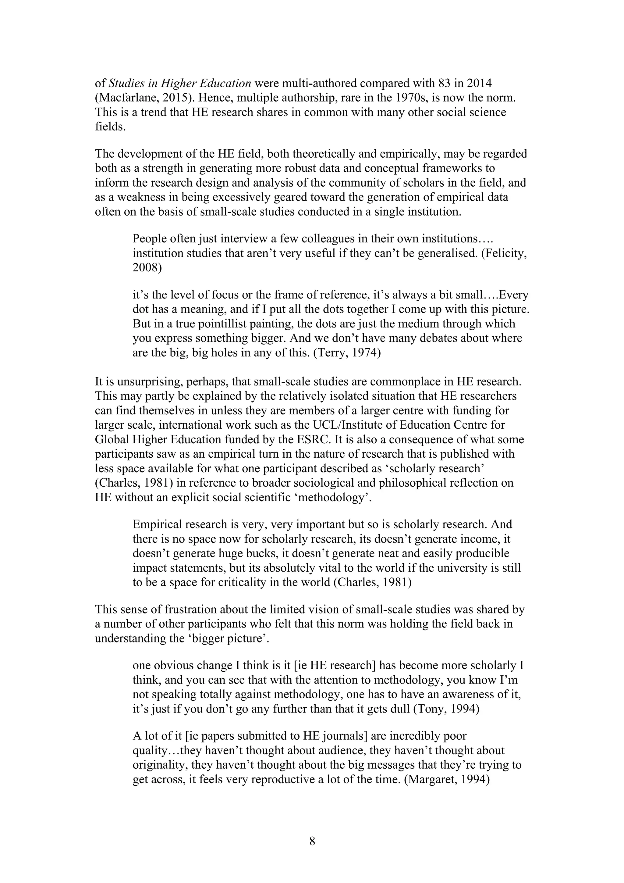 8
of Studies in Higher Education were multi-authored compared with 83 in 2014
(Macfarlane, 2015). Hence, multiple authorship, rare in the 1970s, is now the norm.
This is a trend that HE research shares in common with many other social science
fields.
The development of the HE field, both theoretically and empirically, may be regarded
both as a strength in generating more robust data and conceptual frameworks to
inform the research design and analysis of the community of scholars in the field, and
as a weakness in being excessively geared toward the generation of empirical data
often on the basis of small-scale studies conducted in a single institution.
People often just interview a few colleagues in their own institutions….
institution studies that aren’t very useful if they can’t be generalised. (Felicity,
2008)
it’s the level of focus or the frame of reference, it’s always a bit small….Every
dot has a meaning, and if I put all the dots together I come up with this picture.
But in a true pointillist painting, the dots are just the medium through which
you express something bigger. And we don’t have many debates about where
are the big, big holes in any of this. (Terry, 1974)
It is unsurprising, perhaps, that small-scale studies are commonplace in HE research.
This may partly be explained by the relatively isolated situation that HE researchers
can find themselves in unless they are members of a larger centre with funding for
larger scale, international work such as the UCL/Institute of Education Centre for
Global Higher Education funded by the ESRC. It is also a consequence of what some
participants saw as an empirical turn in the nature of research that is published with
less space available for what one participant described as ‘scholarly research’
(Charles, 1981) in reference to broader sociological and philosophical reflection on
HE without an explicit social scientific ‘methodology’.
Empirical research is very, very important but so is scholarly research. And
there is no space now for scholarly research, its doesn’t generate income, it
doesn’t generate huge bucks, it doesn’t generate neat and easily producible
impact statements, but its absolutely vital to the world if the university is still
to be a space for criticality in the world (Charles, 1981)
This sense of frustration about the limited vision of small-scale studies was shared by
a number of other participants who felt that this norm was holding the field back in
understanding the ‘bigger picture’.
one obvious change I think is it [ie HE research] has become more scholarly I
think, and you can see that with the attention to methodology, you know I’m
not speaking totally against methodology, one has to have an awareness of it,
it’s just if you don’t go any further than that it gets dull (Tony, 1994)
A lot of it [ie papers submitted to HE journals] are incredibly poor
quality…they haven’t thought about audience, they haven’t thought about
originality, they haven’t thought about the big messages that they’re trying to
get across, it feels very reproductive a lot of the time. (Margaret, 1994)
 