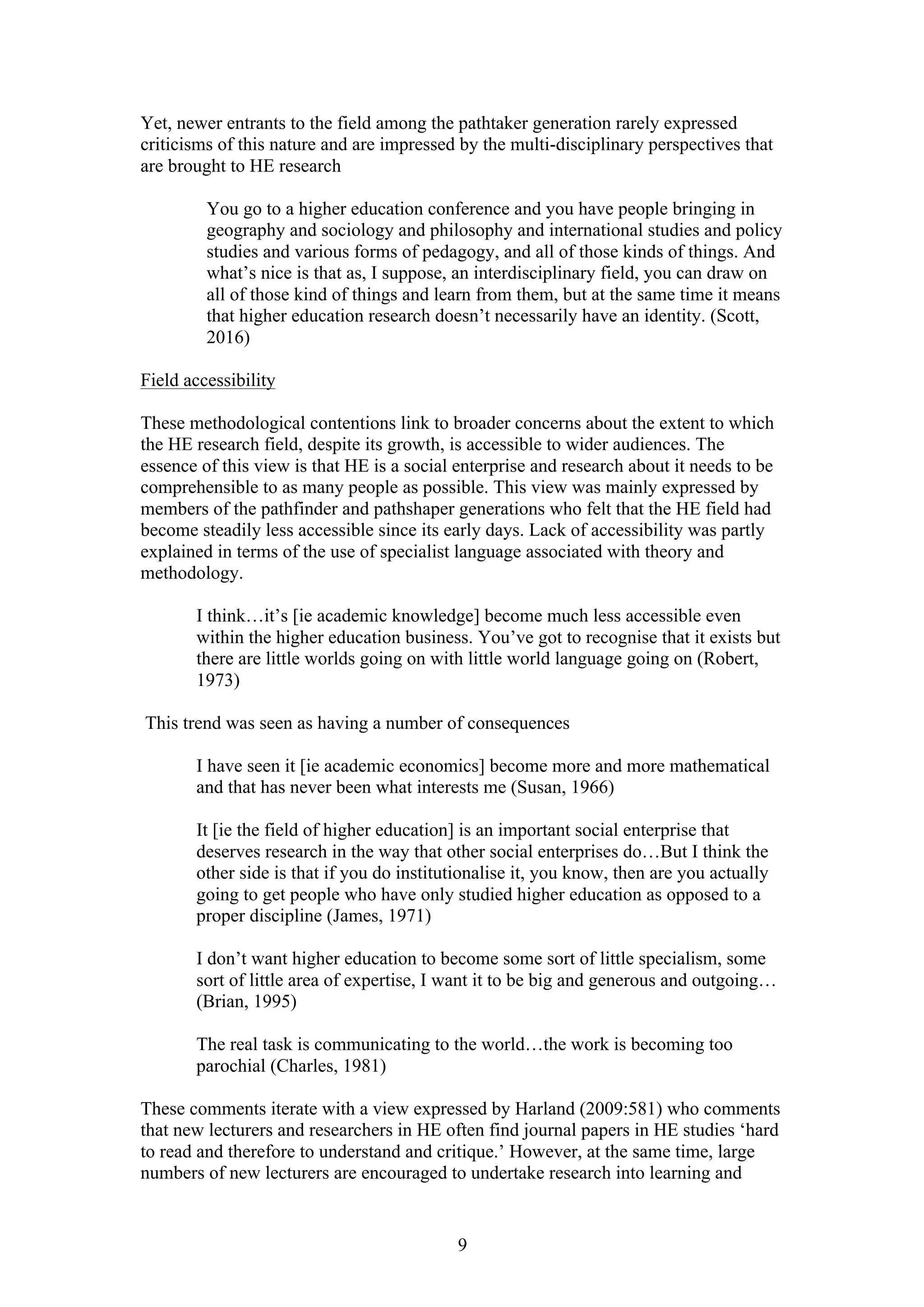 9
Yet, newer entrants to the field among the pathtaker generation rarely expressed
criticisms of this nature and are impressed by the multi-disciplinary perspectives that
are brought to HE research
You go to a higher education conference and you have people bringing in
geography and sociology and philosophy and international studies and policy
studies and various forms of pedagogy, and all of those kinds of things. And
what’s nice is that as, I suppose, an interdisciplinary field, you can draw on
all of those kind of things and learn from them, but at the same time it means
that higher education research doesn’t necessarily have an identity. (Scott,
2016)
Field accessibility
These methodological contentions link to broader concerns about the extent to which
the HE research field, despite its growth, is accessible to wider audiences. The
essence of this view is that HE is a social enterprise and research about it needs to be
comprehensible to as many people as possible. This view was mainly expressed by
members of the pathfinder and pathshaper generations who felt that the HE field had
become steadily less accessible since its early days. Lack of accessibility was partly
explained in terms of the use of specialist language associated with theory and
methodology.
I think…it’s [ie academic knowledge] become much less accessible even
within the higher education business. You’ve got to recognise that it exists but
there are little worlds going on with little world language going on (Robert,
1973)
This trend was seen as having a number of consequences
I have seen it [ie academic economics] become more and more mathematical
and that has never been what interests me (Susan, 1966)
It [ie the field of higher education] is an important social enterprise that
deserves research in the way that other social enterprises do…But I think the
other side is that if you do institutionalise it, you know, then are you actually
going to get people who have only studied higher education as opposed to a
proper discipline (James, 1971)
I don’t want higher education to become some sort of little specialism, some
sort of little area of expertise, I want it to be big and generous and outgoing…
(Brian, 1995)
The real task is communicating to the world…the work is becoming too
parochial (Charles, 1981)
These comments iterate with a view expressed by Harland (2009:581) who comments
that new lecturers and researchers in HE often find journal papers in HE studies ‘hard
to read and therefore to understand and critique.’ However, at the same time, large
numbers of new lecturers are encouraged to undertake research into learning and
 