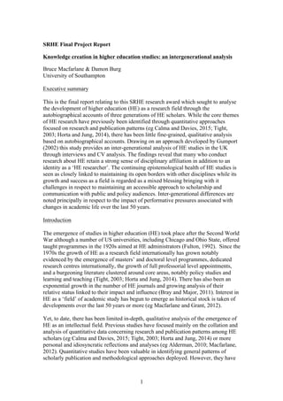 1
SRHE Final Project Report
Knowledge creation in higher education studies: an intergenerational analysis
Bruce Macfarlane & Damon Burg
University of Southampton
Executive summary
This is the final report relating to this SRHE research award which sought to analyse
the development of higher education (HE) as a research field through the
autobiographical accounts of three generations of HE scholars. While the core themes
of HE research have previously been identified through quantitative approaches
focused on research and publication patterns (eg Calma and Davies, 2015; Tight,
2003; Horta and Jung, 2014), there has been little fine-grained, qualitative analysis
based on autobiographical accounts. Drawing on an approach developed by Gumport
(2002) this study provides an inter-generational analysis of HE studies in the UK
through interviews and CV analysis. The findings reveal that many who conduct
research about HE retain a strong sense of disciplinary affiliation in addition to an
identity as a ‘HE researcher’. The continuing epistemological health of HE studies is
seen as closely linked to maintaining its open borders with other disciplines while its
growth and success as a field is regarded as a mixed blessing bringing with it
challenges in respect to maintaining an accessible approach to scholarship and
communication with public and policy audiences. Inter-generational differences are
noted principally in respect to the impact of performative pressures associated with
changes in academic life over the last 50 years.
Introduction
The emergence of studies in higher education (HE) took place after the Second World
War although a number of US universities, including Chicago and Ohio State, offered
taught programmes in the 1920s aimed at HE administrators (Fulton, 1992). Since the
1970s the growth of HE as a research field internationally has grown notably
evidenced by the emergence of masters’ and doctoral level programmes, dedicated
research centres internationally, the growth of full professorial level appointments,
and a burgeoning literature clustered around core areas, notably policy studies and
learning and teaching (Tight, 2003; Horta and Jung, 2014). There has also been an
exponential growth in the number of HE journals and growing analysis of their
relative status linked to their impact and influence (Bray and Major, 2011). Interest in
HE as a ‘field’ of academic study has begun to emerge as historical stock is taken of
developments over the last 50 years or more (eg Macfarlane and Grant, 2012).
Yet, to date, there has been limited in-depth, qualitative analysis of the emergence of
HE as an intellectual field. Previous studies have focused mainly on the collation and
analysis of quantitative data concerning research and publication patterns among HE
scholars (eg Calma and Davies, 2015; Tight, 2003; Horta and Jung, 2014) or more
personal and idiosyncratic reflections and analyses (eg Alderman, 2010; Macfarlane,
2012). Quantitative studies have been valuable in identifying general patterns of
scholarly publication and methodological approaches deployed. However, they have
 