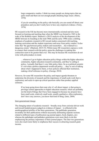 11
large comparative studies. I think too many people are doing topics that are
quite small and there are not enough people attacking large issues. (Harry,
1970)
if you do something on the policy side basically you can sound off about your
prejudices and you don’t really have to have any empirical evidence. (Terry,
1974)
HE research in the UK has become more internationally-oriented and also more
focused on learning and teaching than when the SRHE was formed in 1965 in the
wake of the Robbins report. Shattock’s (2015) analysis of the development of the
SRHE between its founding in the mid-1960s and the early 1990s notes a shifting
emphasis of academic research in HE toward studies concerned with teaching,
learning curriculum and the student experience and away from policy studies. It also
notes that ‘the gap between policy makers and researchers….has widened to a
dangerous extent.’ (Shattock, 2015:15). Whilst many HE researchers espouse a wish
to connect their research with the policy arena the challenges in making this
connection seem to be greater than ever. This may be because HE researchers do not
write with policymakers in mind.
…whenever I go to higher education policy things within the higher education
community, higher education research community, and they’re calling it
policy, I actually find there’s very little policy there. So as a political scientist
it’s not what a politics department would call policy…. they’re sort of talking
about what’s happened to them, or how policies affected their institution,
making a brief reference to policy. (George, 2010)
However, for some HE researchers the policy and impact agenda threatens to
undermine the diversity of research and the importance of small-scale work that is
exploratory and seeks to open up critical questions rather than produce applied
solutions.
If we keep going down that route why it’s all about impact, is that going to
privilege certain approaches to higher education research, which are probably
not the kind of things that I have been engaged in because my projects have
been small scale, relatively small scale, usually qualitative, often exploratory,
don’t have easy answers, you know that kind of thing. (Jane, 2004)
Inter-generational change
The changing nature of academic research – broadly away from curiosity-driven work
and toward funded projects judged on evidence of impact – is reflected in the
autobiographical profiles of the three generations. The pathfinder generation
invariably list their publications without necessarily delineating separate sections
related to different types of publication (eg journal papers, book chapters, etc)
whereas the pathshaper and pathtaker generations were more likely to do this
emphasising the primary importance of their journal papers. The later two generations
were also much more likely to emphasise their success in attracting research grant
income.
 