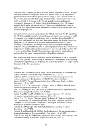 13
However, unlike 25 years ago when ‘all of the present generation of leaders in higher
education studies are ‘immigrants’ to the field’ Fulton (1992:1821), the pathtaker
generation are essentially home grown ‘natives’ likely to have a masters or PhD in
HE. There is, thus, the attendant danger that knowledge creation in HE studies may
ossify as a result of its success in developing specialist masters and doctoral
programmes focusing on HE studies with a diluted treatment of key HE concepts
associated with social science disciplines. This concern is linked to the extent to
which the field is permeable to new ideas and welcoming of new entrants with fresh
disciplinary perspectives.
Such concerns are, of course, nothing new. In 1986, Silverman (1986:25) argued that
the HE field needed to maintain ‘epistemological uncertainty and openness’ to enable
it to develop in new directions and remain open to members from other fields of
study. This study though has detected a deep-seated tension that despite the success
and growth of HE research as an academic sub-field since the 1960s, it risks
becoming a ‘small world’ increasingly inaccessible to wider public and policy
audiences. The growth of HE research in terms of publication activity is linked to an
empirical turn that has affected the social sciences more broadly and means that there
is now a wealth of data about HE but, participants felt, a shorter supply of meta-
analysis about the bigger picture both in the UK and internationally.
This small-scale study provides an insight into the development of HE as a research
field in a UK context. There is clearly an opportunity to build further on this work by
internationalising the study and deepening the analysis by reference to a larger sample
from each of the three generations.
References
Alderman, G. (2010) Reflections: Change, Quality and Standards in British Quality
Higher Education, Journal of Change Management, 10:3, 243-252.
Becher, T. (1989). Academic tribes and territories: Intellectual enquiry and the
cultures of disciplines. Buckingham, UK: SRHE/Open University Press.
Becher, T. (1994) The significance of disciplinary differences. Studies in Higher
Education, 19:2: 151-161.
Biglan, A. (1973) The characteristics of subject matter in different scientific areas,
Journal of Applied Psychology, 57, 195-203.
Bray, N.J. and Major, C.H. (2011) Status of journals in the field of higher education,
The Journal of Higher Education, 82:4, 479-503.
Calma, A. and Davies, M. (2015) Studies in Higher Education 1976–2013: a
retrospective using citation network analysis, 40:1, 4-21.
Fulton, O. (1992) ‘Higher Education Studies’ in Burton R. Clark and Guy Neave
(eds.) International Encyclopaedia of Higher Education, Pergamon, pp 1810-1821.
Gumport, P. (2002) Academic Pathfinders: Knowledge Creation and Feminist
Scholarship, Westport: Greenwood Press.
Harland, T. (2009) People who study higher education, Teaching in Higher
Education, 14:5, 579-582
Harland, T. and Staniforth, D. (2008) A family of strangers: the fragmented nature of
academic development, Teaching in Higher Education, 13:6, 669-678.
Horta, H. and Jung, J. (2014) Higher education research in Asia: an archipelago, two
continents or merely atomization?, Higher Education, 68, 117-134.
 