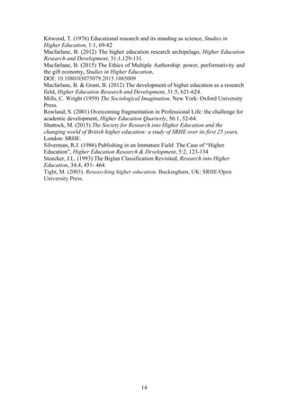 14
Kitwood, T. (1976) Educational research and its standing as science, Studies in
Higher Education, 1:1, 69-82
Macfarlane, B. (2012) The higher education research archipelago, Higher Education
Research and Development, 31:1,129-131.
Macfarlane, B. (2015) The Ethics of Multiple Authorship: power, performativity and
the gift economy, Studies in Higher Education,
DOI: 10.1080/03075079.2015.1085009
Macfarlane, B. & Grant, B. (2012) The development of higher education as a research
field, Higher Education Research and Development, 31:5, 621-624.
Mills, C. Wright (1959) The Sociological Imagination. New York: Oxford University
Press.
Rowland, S. (2001) Overcoming fragmentation in Professional Life: the challenge for
academic development, Higher Education Quarterly, 56:1, 52-64.
Shattock, M. (2015) The Society for Research into Higher Education and the
changing world of British higher education: a study of SRHE over its first 25 years.
London: SRHE.
Silverman, R.J. (1986) Publishing in an Immature Field: The Case of “Higher
Education”, Higher Education Research & Development, 5:2, 123-134
Stoecker, J.L. (1993) The Biglan Classification Revisited, Research into Higher
Education, 34:4, 451- 464.
Tight, M. (2003). Researching higher education. Buckingham, UK: SRHE/Open
University Press.
 