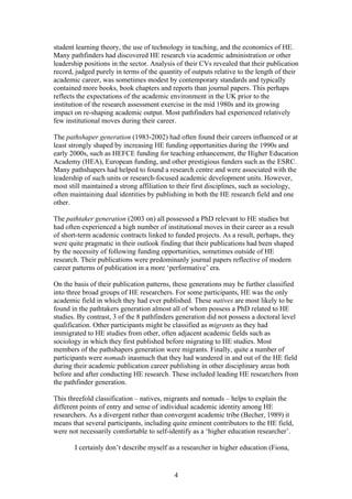 4
student learning theory, the use of technology in teaching, and the economics of HE.
Many pathfinders had discovered HE research via academic administration or other
leadership positions in the sector. Analysis of their CVs revealed that their publication
record, judged purely in terms of the quantity of outputs relative to the length of their
academic career, was sometimes modest by contemporary standards and typically
contained more books, book chapters and reports than journal papers. This perhaps
reflects the expectations of the academic environment in the UK prior to the
institution of the research assessment exercise in the mid 1980s and its growing
impact on re-shaping academic output. Most pathfinders had experienced relatively
few institutional moves during their career.
The pathshaper generation (1983-2002) had often found their careers influenced or at
least strongly shaped by increasing HE funding opportunities during the 1990s and
early 2000s, such as HEFCE funding for teaching enhancement, the Higher Education
Academy (HEA), European funding, and other prestigious funders such as the ESRC.
Many pathshapers had helped to found a research centre and were associated with the
leadership of such units or research-focused academic development units. However,
most still maintained a strong affiliation to their first disciplines, such as sociology,
often maintaining dual identities by publishing in both the HE research field and one
other.
The pathtaker generation (2003 on) all possessed a PhD relevant to HE studies but
had often experienced a high number of institutional moves in their career as a result
of short-term academic contracts linked to funded projects. As a result, perhaps, they
were quite pragmatic in their outlook finding that their publications had been shaped
by the necessity of following funding opportunities, sometimes outside of HE
research. Their publications were predominanly journal papers reflective of modern
career patterns of publication in a more ‘performative’ era.
On the basis of their publication patterns, these generations may be further classified
into three broad groups of HE researchers. For some participants, HE was the only
academic field in which they had ever published. These natives are most likely to be
found in the pathtakers generation almost all of whom possess a PhD related to HE
studies. By contrast, 3 of the 8 pathfinders generation did not possess a doctoral level
qualification. Other participants might be classified as migrants as they had
immigrated to HE studies from other, often adjacent academic fields such as
sociology in which they first published before migrating to HE studies. Most
members of the pathshapers generation were migrants. Finally, quite a number of
participants were nomads inasmuch that they had wandered in and out of the HE field
during their academic publication career publishing in other disciplinary areas both
before and after conducting HE research. These included leading HE researchers from
the pathfinder generation.
This threefold classification – natives, migrants and nomads – helps to explain the
different points of entry and sense of individual academic identity among HE
researchers. As a divergent rather than convergent academic tribe (Becher, 1989) it
means that several participants, including quite eminent contributors to the HE field,
were not necessarily comfortable to self-identify as a ‘higher education researcher’.
I certainly don’t describe myself as a researcher in higher education (Fiona,
 