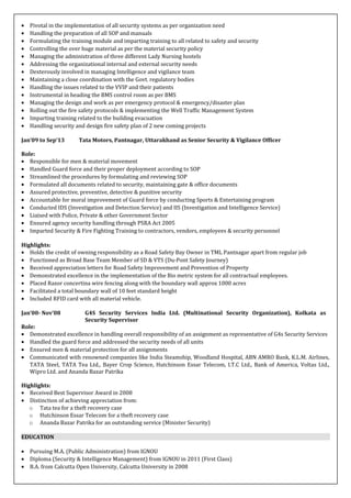 • Pivotal in the implementation of all security systems as per organization need
• Handling the preparation of all SOP and manuals
• Formulating the training module and imparting training to all related to safety and security
• Controlling the over huge material as per the material security policy
• Managing the administration of three different Lady Nursing hostels
• Addressing the organizational internal and external security needs
• Dexterously involved in managing Intelligence and vigilance team
• Maintaining a close coordination with the Govt. regulatory bodies
• Handling the issues related to the VVIP and their patients
• Instrumental in heading the BMS control room as per BMS
• Managing the design and work as per emergency protocol & emergency/disaster plan
• Rolling out the fire safety protocols & implementing the Well Traffic Management System
• Imparting training related to the building evacuation
• Handling security and design fire safety plan of 2 new coming projects
Jan’09 to Sep’13 Tata Motors, Pantnagar, Uttarakhand as Senior Security & Vigilance Officer
Role:
• Responsible for men & material movement
• Handled Guard force and their proper deployment according to SOP
• Streamlined the procedures by formulating and reviewing SOP
• Formulated all documents related to security, maintaining gate & office documents
• Assured protective, preventive, detective & punitive security
• Accountable for moral improvement of Guard force by conducting Sports & Entertaining program
• Conducted IDS (Investigation and Detection Service) and IIS (Investigation and Intelligence Service)
• Liaised with Police, Private & other Government Sector
• Ensured agency security handling through PSRA Act 2005
• Imparted Security & Fire Fighting Training to contractors, vendors, employees & security personnel
Highlights:
• Holds the credit of owning responsibility as a Road Safety Bay Owner in TML Pantnagar apart from regular job
• Functioned as Broad Base Team Member of SD & VTS (Du-Pont Safety Journey)
• Received appreciation letters for Road Safety Improvement and Prevention of Property
• Demonstrated excellence in the implementation of the Bio metric system for all contractual employees.
• Placed Razor concertina wire fencing along with the boundary wall approx 1000 acres
• Facilitated a total boundary wall of 10 feet standard height
• Included RFID card with all material vehicle.
Jan’00- Nov’08 G4S Security Services India Ltd. (Multinational Security Organization), Kolkata as
Security Supervisor
Role:
• Demonstrated excellence in handling overall responsibility of an assignment as representative of G4s Security Services
• Handled the guard force and addressed the security needs of all units
• Ensured men & material protection for all assignments
• Communicated with renowned companies like India Steamship, Woodland Hospital, ABN AMRO Bank, K.L.M. Airlines,
TATA Steel, TATA Tea Ltd., Bayer Crop Science, Hutchinson Essar Telecom, I.T.C Ltd., Bank of America, Voltas Ltd.,
Wipro Ltd. and Ananda Bazar Patrika
Highlights:
• Received Best Supervisor Award in 2008
• Distinction of achieving appreciation from:
o Tata tea for a theft recovery case
o Hutchinson Essar Telecom for a theft recovery case
o Ananda Bazar Patrika for an outstanding service (Minister Security)
EDUCATION
• Pursuing M.A. (Public Administration) from IGNOU
• Diploma (Security & Intelligence Management) from IGNOU in 2011 (First Class)
• B.A. from Calcutta Open University, Calcutta University in 2008
 