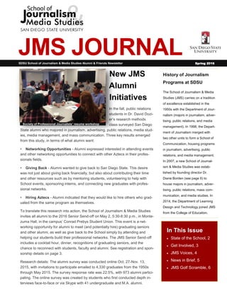 1
JMS JOURNAL
History of Journalism
Programs at SDSU
The School of Journalism & Media
Studies (JMS) carries on a tradition
of excellence established in the
1950s with the Department of Jour-
nalism (majors in journalism, adver-
tising, public relations, and media
management). In 1998, the Depart-
ment of Journalism merged with
two other units to form a School of
Communication, housing programs
in journalism, advertising, public
relations, and media management.
In 2007, a new School of Journal-
ism & Media Studies was estab-
lished by founding director Dr.
Diane Borden (see page 6) to
house majors in journalism, adver-
tising, public relations, mass com-
munication, and media studies. In
2014, the Department of Learning
Design and Technology joined JMS
from the College of Education.
In This Issue
 State of the School, 2
 Get Involved, 3
 JMS Voices, 4
 News in Brief, 5
 JMS Golf Scramble, 6
New JMS
Alumni
Initiatives
In the fall, public relations
students in Dr. David Dozi-
er’s research methods
class surveyed San Diego
State alumni who majored in journalism, advertising, public relations, media stud-
ies, media management, and mass communication. Three key results emerged
from this study, in terms of what alumni want:
• Networking Opportunities - Alumni expressed interested in attending events
and other networking opportunities to connect with other Aztecs in their profes-
sionals fields.
• Giving Back - Alumni wanted to give back to San Diego State. This desire
was not just about giving back financially, but also about contributing their time
and other resources such as by mentoring students, volunteering to help with
School events, sponsoring interns, and connecting new graduates with profes-
sional networks.
• Hiring Aztecs - Alumni indicated that they would like to hire others who grad-
uated from the same program as themselves.
To translate this research into action, the School of Journalism & Media Studies
invites all alumni to the 2016 Senior Send-off on May 2, 5:30-8:30 p.m., in Monte-
zuma Hall, in the campus’ Conrad Prebys Student Union. This event is a net-
working opportunity for alumni to meet (and potentially hire) graduating seniors
and other alumni, as well as give back to the School simply by attending and
helping our students build their professional networks. The JMS Senior Send-off
includes a cocktail hour, dinner, recognitions of graduating seniors, and the
chance to reconnect with students, faculty and alumni. See registration and spon-
sorship details on page 3.
Research details: The alumni survey was conducted online Oct. 27-Nov. 13,
2015, with invitations to participate emailed to 4,330 graduates from the 1950s
through May 2015. The survey response rate was 22.5%, with 973 alumni partici-
pating. The online survey was created by students who first conducted depth in-
terviews face-to-face or via Skype with 41 undergraduate and M.A. alumni.
SDSU School of Journalism & Media Studies Alumni & Friends Newsletter Spring 2016
Society of Professional Journalists’ resume workshop
 