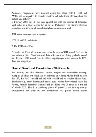 10
Awareness Programmes were launched during this phase, both by SEBI and
AMFI, with an objective to educate investors and make them informed about the
mutual fund industry.
In February 2003, the UTI Act was repealed and UTI was stripped of its Special
legal status as a trust formed by an Act of Parliament. The primary objective
behind this was to bring all mutual fund players on the same level.
UTI was re-organized into two parts:
1.The Specified Undertaking,
2. The UTI Mutual Fund
Presently Unit Trust of India operates under the name of UTI Mutual Fund and its
past schemes (like US-64, Assured Return Schemes) are being gradually wound
up. However, UTI Mutual Fund is still the largest player in the industry. In 1999,
there was a significant
Phase V. Growth and Consolidation - 2004 Onwards:
The industry has also witnessed several mergers and acquisitions recently,
examples of which are acquisition of schemes of Alliance Mutual Fund by Birla
Sun Life, Sun F&C Mutual Fund and PNB Mutual Fund by Principal Mutual Fund.
Simultaneously, more international mutual fund players have entered India like
Fidelity, Franklin Templeton Mutual Fund etc. There were 29 funds as at the end
of March 2006. This is a continuing phase of growth of the industry through
consolidation and entry of new international and private sector players
 