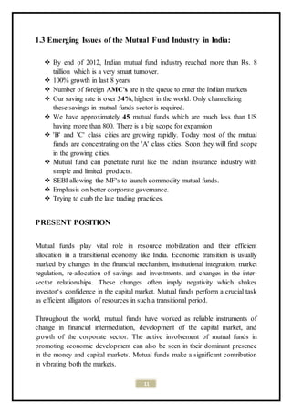 11
1.3 Emerging Issues of the Mutual Fund Industry in India:
 By end of 2012, Indian mutual fund industry reached more than Rs. 8
trillion which is a very smart turnover.
 100% growth in last 8 years
 Number of foreign AMC's are in the queue to enter the Indian markets
 Our saving rate is over 34%, highest in the world. Only channelizing
these savings in mutual funds sectoris required.
 We have approximately 45 mutual funds which are much less than US
having more than 800. There is a big scope for expansion
 'B' and 'C' class cities are growing rapidly. Today most of the mutual
funds are concentrating on the 'A' class cities. Soon they will find scope
in the growing cities.
 Mutual fund can penetrate rural like the Indian insurance industry with
simple and limited products.
 SEBI allowing the MF's to launch commodity mutual funds.
 Emphasis on better corporate governance.
 Trying to curb the late trading practices.
PRESENT POSITION
Mutual funds play vital role in resource mobilization and their efficient
allocation in a transitional economy like India. Economic transition is usually
marked by changes in the financial mechanism, institutional integration, market
regulation, re-allocation of savings and investments, and changes in the inter-
sector relationships. These changes often imply negativity which shakes
investor‘s confidence in the capital market. Mutual funds perform a crucial task
as efficient alligators of resources in such a transitional period.
Throughout the world, mutual funds have worked as reliable instruments of
change in financial intermediation, development of the capital market, and
growth of the corporate sector. The active involvement of mutual funds in
promoting economic development can also be seen in their dominant presence
in the money and capital markets. Mutual funds make a significant contribution
in vibrating both the markets.
 