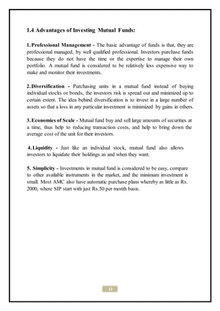 13
1.4 Advantages of Investing Mutual Funds:
1.Professional Management - The basic advantage of funds is that, they are
professional managed, by well qualified professional. Investors purchase funds
because they do not have the time or the expertise to manage their own
portfolio. A mutual fund is considered to be relatively less expensive way to
make and monitor their investments.
2.Diversification - Purchasing units in a mutual fund instead of buying
individual stocks or bonds, the investors risk is spread out and minimized up to
certain extent. The idea behind diversification is to invest in a large number of
assets so that a loss in any particular investment is minimized by gains in others.
3.Economies of Scale - Mutual fund buy and sell large amounts of securities at
a time, thus help to reducing transaction costs, and help to bring down the
average cost of the unit for their investors.
4.Liquidity - Just like an individual stock, mutual fund also allows
investors to liquidate their holdings as and when they want.
5. Simplicity - Investments in mutual fund is considered to be easy, compare
to other available instruments in the market, and the minimum investment is
small. Most AMC also have automatic purchase plans whereby as little as Rs.
2000, where SIP start with just Rs.50 per month basis.
 