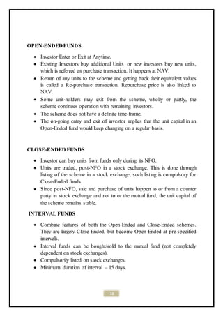 16
OPEN-ENDEDFUNDS
 Investor Enter or Exit at Anytime.
 Existing Investors buy additional Units or new investors buy new units,
which is referred as purchase transaction. It happens at NAV.
 Return of any units to the scheme and getting back their equivalent values
is called a Re-purchase transaction. Repurchase price is also linked to
NAV.
 Some unit-holders may exit from the scheme, wholly or partly, the
scheme continues operation with remaining investors.
 The scheme does not have a definite time-frame.
 The on-going entry and exit of investor implies that the unit capital in an
Open-Ended fund would keep changing on a regular basis.
CLOSE-ENDED FUNDS
 Investor can buy units from funds only during its NFO.
 Units are traded, post-NFO in a stock exchange. This is done through
listing of the scheme in a stock exchange, such listing is compulsory for
Close-Ended funds.
 Since post-NFO, sale and purchase of units happen to or from a counter
party in stock exchange and not to or the mutual fund, the unit capital of
the scheme remains stable.
INTERVAL FUNDS
 Combine features of both the Open-Ended and Close-Ended schemes.
They are largely Close-Ended, but become Open-Ended at pre-specified
intervals.
 Interval funds can be bought/sold to the mutual fund (not completely
dependent on stock exchanges).
 Compulsorily listed on stock exchanges.
 Minimum duration of interval – 15 days.
 