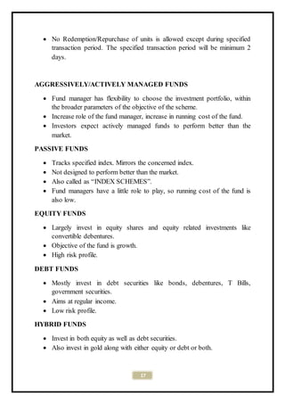 17
 No Redemption/Repurchase of units is allowed except during specified
transaction period. The specified transaction period will be minimum 2
days.
AGGRESSIVELY/ACTIVELY MANAGED FUNDS
 Fund manager has flexibility to choose the investment portfolio, within
the broader parameters of the objective of the scheme.
 Increase role of the fund manager, increase in running cost of the fund.
 Investors expect actively managed funds to perform better than the
market.
PASSIVE FUNDS
 Tracks specified index. Mirrors the concerned index.
 Not designed to perform better than the market.
 Also called as “INDEX SCHEMES”.
 Fund managers have a little role to play, so running cost of the fund is
also low.
EQUITY FUNDS
 Largely invest in equity shares and equity related investments like
convertible debentures.
 Objective of the fund is growth.
 High risk profile.
DEBT FUNDS
 Mostly invest in debt securities like bonds, debentures, T Bills,
government securities.
 Aims at regular income.
 Low risk profile.
HYBRID FUNDS
 Invest in both equity as well as debt securities.
 Also invest in gold along with either equity or debt or both.
 