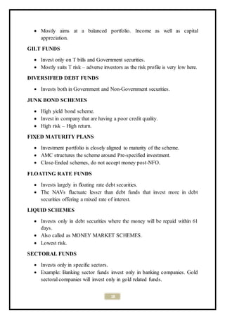 18
 Mostly aims at a balanced portfolio. Income as well as capital
appreciation.
GILT FUNDS
 Invest only on T bills and Government securities.
 Mostly suits T risk – adverse investors as the risk profile is very low here.
DIVERSIFIED DEBT FUNDS
 Invests both in Government and Non-Government securities.
JUNK BOND SCHEMES
 High yield bond scheme.
 Invest in company that are having a poor credit quality.
 High risk – High return.
FIXED MATURITY PLANS
 Investment portfolio is closely aligned to maturity of the scheme.
 AMC structures the scheme around Pre-specified investment.
 Close-Ended schemes, do not accept money post-NFO.
FLOATING RATE FUNDS
 Invests largely in floating rate debt securities.
 The NAVs fluctuate lesser than debt funds that invest more in debt
securities offering a mixed rate of interest.
LIQUID SCHEMES
 Invests only in debt securities where the money will be repaid within 61
days.
 Also called as MONEY MARKET SCHEMES.
 Lowest risk.
SECTORAL FUNDS
 Invests only in specific sectors.
 Example: Banking sector funds invest only in banking companies. Gold
sectoral companies will invest only in gold related funds.
 