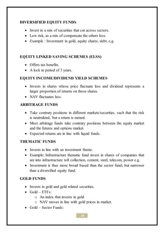 19
DIVERSIFIED EQUITY FUNDS
 Invest in a mix of securities that cut across sectors.
 Low risk, as a mix of compensate the others loss.
 Example : Investment in gold, equity shares, debt, e.g.
EQUITY LINKED SAVING SCHEMES (ELSS)
 Offers tax benefits.
 A lock in period of 3 years.
EQUITY INCOME/DIVIDEND YIELD SCHEMES
 Invests in shares whose price fluctuate less and dividend represents a
larger proportion of returns on those shares.
 NAV fluctuates less.
ARBITRAGE FUNDS
 Take contrary positions in different markets/securities, such that the risk
is neutralized, but a return is earned.
 Most arbitrage funds take contrary positions between the equity market
and the futures and options market.
 Expected returns are in line with liquid funds.
THEMATIC FUNDS
 Invests in line with an investment theme.
 Example: Infrastructure thematic fund invest in shares of companies that
are into infrastructure toll collection, cement, steel, telecom, power e.g.
 Investment is thus more broad based than the sector fund; but narrower
than a diversified equity fund.
GOLD FUNDS
 Invests in gold and gold related securities.
 Gold – ETFs:
o An index that invests in gold
o NAV moves in line with gold prices in market.
 Gold – Sector Funds:
 
