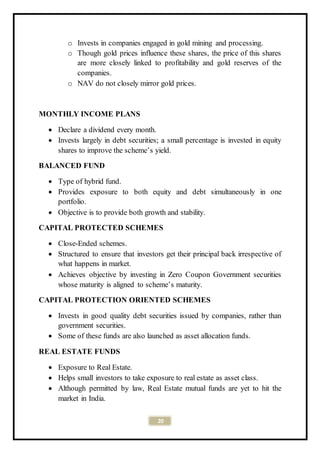20
o Invests in companies engaged in gold mining and processing.
o Though gold prices influence these shares, the price of this shares
are more closely linked to profitability and gold reserves of the
companies.
o NAV do not closely mirror gold prices.
MONTHLY INCOME PLANS
 Declare a dividend every month.
 Invests largely in debt securities; a small percentage is invested in equity
shares to improve the scheme’s yield.
BALANCED FUND
 Type of hybrid fund.
 Provides exposure to both equity and debt simultaneously in one
portfolio.
 Objective is to provide both growth and stability.
CAPITAL PROTECTED SCHEMES
 Close-Ended schemes.
 Structured to ensure that investors get their principal back irrespective of
what happens in market.
 Achieves objective by investing in Zero Coupon Government securities
whose maturity is aligned to scheme’s maturity.
CAPITAL PROTECTION ORIENTED SCHEMES
 Invests in good quality debt securities issued by companies, rather than
government securities.
 Some of these funds are also launched as asset allocation funds.
REAL ESTATE FUNDS
 Exposure to Real Estate.
 Helps small investors to take exposure to real estate as asset class.
 Although permitted by law, Real Estate mutual funds are yet to hit the
market in India.
 