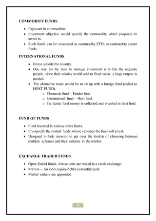 21
COMMODITY FUNDS
 Exposure in commodities.
 Investment objective would specify the commodity which proposes to
invest in.
 Such funds can be structured as commodity ETFs or commodity sector
funds.
INTERNATIONAL FUNDS
 Invest outside the country.
 One way for the fund to manage investment is to hire the requisite
people, since their salaries would add to fixed costs, a large corpus is
needed.
 The alternative route would be to tie up with a foreign fund (called as
HOST FUND).
o Domestic fund – Feeder fund.
o International fund – Host fund.
o By feeder fund money is collected and invested in host fund.
FUND OF FUNDS
 Fund invested in various other funds.
 Pre-specify the mutual funds whose schemes the fund will invest.
 Designed to help investor to get over the trouble of choosing between
multiple schemes and their varieties in the market.
EXCHANGE TRADED FUNDS
 Open-Ended funds, whose units are traded in a stock exchange,
 Mirrors – An index/equity/debt/commodity/gold.
 Market makers are appointed.
 