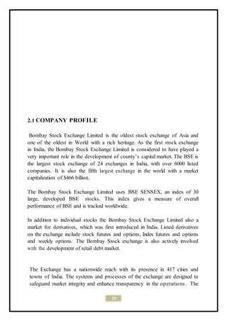 23
2.1 COMPANY PROFILE
Bombay Stock Exchange Limited is the oldest stock exchange of Asia and
one of the oldest in World with a rich heritage. As the first stock exchange
in India, the Bombay Stock Exchange Limited is considered to have played a
very important role in the development of county’s capital market. The BSE is
the largest stock exchange of 24 exchanges in India, with over 6000 listed
companies. It is also the fifth largest exchange in the world with a market
capitalization of $466 billion.
The Bombay Stock Exchange Limited uses BSE SENSEX, an index of 30
large, developed BSE stocks. This index gives a measure of overall
performance of BSE and is tracked worldwide.
In addition to individual stocks the Bombay Stock Exchange Limited also a
market for derivatives, which was first introduced in India. Listed derivatives
on the exchange include stock futures and options, Index futures and options
and weekly options. The Bombay Stock exchange is also actively involved
with the development of retail debt market.
The Exchange has a nationwide reach with its presence in 417 cities and
towns of India. The systems and processes of the exchange are designed to
safeguard market integrity and enhance transparency in the operations. The
 