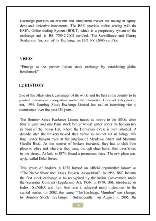 24
Exchange provides an efficient and transparent market for trading in equity,
debt and derivative instruments. The BSE provides online trading with the
BSE’s Online trading System (BOLT), which is a proprietary system of the
exchange and is BS 7799-2-2002 certified. The Surveillance and Clearing
Settlement function of the Exchange are ISO 9001:2000 certified.
VISION
“Emerge as the premier Indian stock exchange by establishing global
benchmark”
2.2 HISTORY
One of the oldest stock exchanges of the world and the first in the country to be
granted permanent recognition under the Securities Contract (Regulation)
Act, 1956, Bombay Stock Exchange Limited has had an interesting rise to
prominence over the past 133 years.
The Bombay Stock Exchange Limited traces its history to the 1850s, when
four Gujarati and one Parsi stock broker would gather under the banyan tree
in front of the Town Hall, where the Horniman Circle is now situated. A
decade later, the brokers moved their venue to another set of foliage, this
time under banyan trees at the junction of Meadows Street and Mahatma
Gandhi Road. As the number of brokers increased, they had to shift from
place to place and wherever they went, through sheer habit, they overflowed
to the streets. At last, in 1874, found a permanent place. The new place was,
aptly, called Dalal Street.
This group of brokers in 1875 formed an official organization known as
“The Native Share and Stock Brokers Association”. In 1956, BSE became
the first stock exchange to be recognized by the Indian Government under
the Securities Contract (Regulation) Act, 1956. In 1979, BSE introduced its
Index SENSEX and from that time it achieved many milestones in the
capital market. In 2002, the name “The Exchange, Mumbai” was changed
to Bombay Stock Exchange. Subsequently on August 5, 2005, the
 