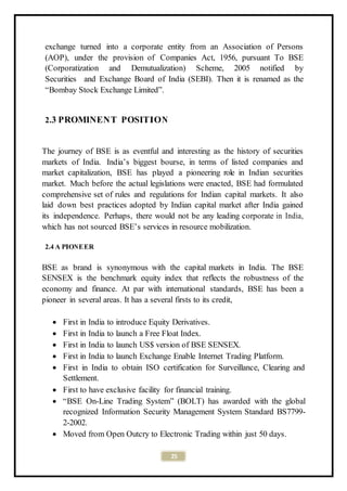 25
exchange turned into a corporate entity from an Association of Persons
(AOP), under the provision of Companies Act, 1956, pursuant To BSE
(Corporatization and Demutualization) Scheme, 2005 notified by
Securities and Exchange Board of India (SEBI). Then it is renamed as the
“Bombay Stock Exchange Limited”.
2.3 PROMINENT POSITION
The journey of BSE is as eventful and interesting as the history of securities
markets of India. India’s biggest bourse, in terms of listed companies and
market capitalization, BSE has played a pioneering role in Indian securities
market. Much before the actual legislations were enacted, BSE had formulated
comprehensive set of rules and regulations for Indian capital markets. It also
laid down best practices adopted by Indian capital market after India gained
its independence. Perhaps, there would not be any leading corporate in India,
which has not sourced BSE’s services in resource mobilization.
2.4 A PIONEER
BSE as brand is synonymous with the capital markets in India. The BSE
SENSEX is the benchmark equity index that reflects the robustness of the
economy and finance. At par with international standards, BSE has been a
pioneer in several areas. It has a several firsts to its credit,
 First in India to introduce Equity Derivatives.
 First in India to launch a Free Float Index.
 First in India to launch US$ version of BSE SENSEX.
 First in India to launch Exchange Enable Internet Trading Platform.
 First in India to obtain ISO certification for Surveillance, Clearing and
Settlement.
 First to have exclusive facility for financial training.
 “BSE On-Line Trading System” (BOLT) has awarded with the global
recognized Information Security Management System Standard BS7799-
2-2002.
 Moved from Open Outcry to Electronic Trading within just 50 days.
 