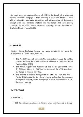 26
An equal important accomplishment of BSE is the launch of a nationwide
investor awareness campaign – Safe Investing in the Stock Market – under
which nationwide awareness campaigns and dissemination of information
through print and electronic medium was undertaken. BSE also actively
promoted the securities market awareness campaign of the Securities and
Exchange Board of India (SEBI).
2.5 AWARDS
Bombay Stock Exchange Limited has many awards to its name for
its excellence in several fields, these are
 The World Council of Corporate Governance has awarded the Golden
Peacock Global CSR Award for BSE’s initiatives in Corporate Social
Responsibility (CSR).
 The Annual Reports and Accounts of BSE for the year ended March
31, 2006 and March 31, 2007 have been awarded the ICAI Awards for
excellence in financial reporting.
 The Human Resource Management at BSE has won the Asia –
Pacific HRM Award for its efforts in employer branding through talent
management at work, health management at work and excellence in HR
through technology.
2.6 BSE SWOT
STRENG THS:
 BSE has inherent advantages: its history, larger scrip base and a stronger
 