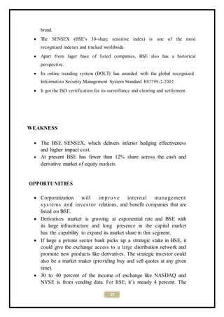 27
brand.
 The SENSEX (BSE’s 30-share sensitive index) is one of the most
recognized indexes and tracked worldwide.
 Apart from lager base of listed companies, BSE also has a historical
perspective.
 Its online trending system (BOLT) has awarded with the global recognized
Information Security Management System Standard BS7799-2-2002.
 It got the ISO certification for its surveillance and clearing and settlement.
WEAKNESS
 The BSE SENSEX, which delivers inferior hedging effectiveness
and higher impact cost.
 At present BSE has fewer than 12% share across the cash and
derivative market of equity markets.
OPPORTUNITIES
 Corporatization will improve internal management
systems and investor relations, and benefit companies that are
listed on BSE.
 Derivatives market is growing at exponential rate and BSE with
its large infrastructure and long presence in the capital market
has the capability to expand its market share in this segment.
 If large a private sector bank picks up a strategic stake in BSE, it
could give the exchange access to a large distribution network and
promote new products like derivatives. The strategic investor could
also be a market maker (providing buy and sell quotes at any given
time).
 30 to 40 percent of the income of exchange like NASDAQ and
NYSE is from vending data. For BSE, it’s measly 4 percent. The
 