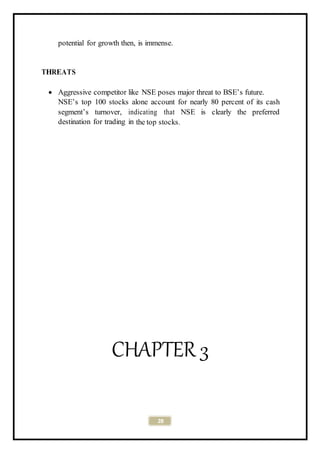 28
potential for growth then, is immense.
THREATS
 Aggressive competitor like NSE poses major threat to BSE’s future.
NSE’s top 100 stocks alone account for nearly 80 percent of its cash
segment’s turnover, indicating that NSE is clearly the preferred
destination for trading in the top stocks.
CHAPTER 3
 