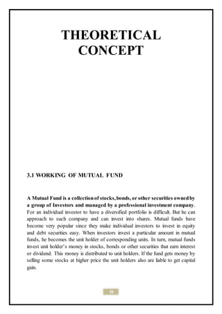 29
THEORETICAL
CONCEPT
3.1 WORKING OF MUTUAL FUND
A Mutual Fund is a collectionof stocks,bonds, or other securities ownedby
a group of Investors and managed by a professional investment company.
For an individual investor to have a diversified portfolio is difficult. But he can
approach to such company and can invest into shares. Mutual funds have
become very popular since they make individual investors to invest in equity
and debt securities easy. When investors invest a particular amount in mutual
funds, he becomes the unit holder of corresponding units. In turn, mutual funds
invest unit holder’s money in stocks, bonds or other securities that earn interest
or dividend. This money is distributed to unit holders. If the fund gets money by
selling some stocks at higher price the unit holders also are liable to get capital
gain.
 
