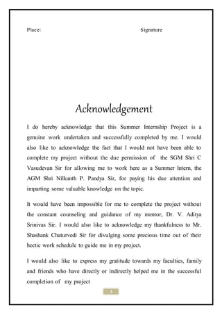 3
Place: Signature
Acknowledgement
I do hereby acknowledge that this Summer Internship Project is a
genuine work undertaken and successfully completed by me. I would
also like to acknowledge the fact that I would not have been able to
complete my project without the due permission of the SGM Shri C
Vasudevan Sir for allowing me to work here as a Summer Intern, the
AGM Shri Nilkanth P. Pandya Sir, for paying his due attention and
imparting some valuable knowledge on the topic.
It would have been impossible for me to complete the project without
the constant counseling and guidance of my mentor, Dr. V. Aditya
Srinivas Sir. I would also like to acknowledge my thankfulness to Mr.
Shashank Chaturvedi Sir for divulging some precious time out of their
hectic work schedule to guide me in my project.
I would also like to express my gratitude towards my faculties, family
and friends who have directly or indirectly helped me in the successful
completion of my project
 