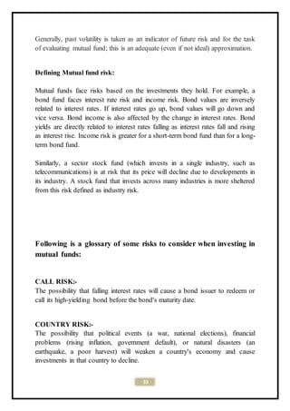 33
Generally, past volatility is taken as an indicator of future risk and for the task
of evaluating mutual fund; this is an adequate (even if not ideal) approximation.
Defining Mutual fund risk:
Mutual funds face risks based on the investments they hold. For example, a
bond fund faces interest rate risk and income risk. Bond values are inversely
related to interest rates. If interest rates go up, bond values will go down and
vice versa. Bond income is also affected by the change in interest rates. Bond
yields are directly related to interest rates falling as interest rates fall and rising
as interest rise. Income risk is greater for a short-term bond fund than for a long-
term bond fund.
Similarly, a sector stock fund (which invests in a single industry, such as
telecommunications) is at risk that its price will decline due to developments in
its industry. A stock fund that invests across many industries is more sheltered
from this risk defined as industry risk.
Following is a glossary of some risks to consider when investing in
mutual funds:
CALL RISK:-
The possibility that falling interest rates will cause a bond issuer to redeem or
call its high-yielding bond before the bond's maturity date.
COUNTRY RISK:-
The possibility that political events (a war, national elections), financial
problems (rising inflation, government default), or natural disasters (an
earthquake, a poor harvest) will weaken a country's economy and cause
investments in that country to decline.
 