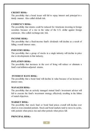34
CREDIT RISK:-
The possibility that a bond issuer will fail to repay interest and principal in a
timely manner. Also called default risk.
CURRENCY RISK:-
The possibility that returns could be reduced for Americans investing in foreign
securities because of a rise in the value of the U.S. dollar against foreign
currencies. Also called exchange-rate risk.
INCOME RISK:-
The possibility that a fixed-income fund's dividends will decline as a result of
falling overall interest rates.
INDUSTRY RISK:-
The possibility that a group of stocks in a single industry will decline in price
due to developments in that industry.
INFLATION RISK:-
The possibility that increases in the cost of living will reduce or eliminate a
fund's real inflation-adjusted returns.
INTEREST RATE RISK:-
The possibility that a bond fund will decline in value because of an increase in
interest rates.
MANAGER RISK:-
The possibility that an actively managed mutual fund's investment adviser will
fail to execute the fund's investment strategy effectively resulting in the failure
of stated objectives.
MARKET RISK:-
The possibility that stock fund or bond fund prices overall will decline over
short or even extended periods. Stock and bond markets tend to move in cycles,
with periods when prices rise and other periods when prices fall.
PRINCIPAL RISK:-
 