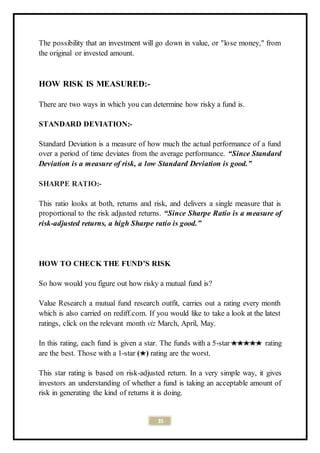 35
The possibility that an investment will go down in value, or "lose money," from
the original or invested amount.
HOW RISK IS MEASURED:-
There are two ways in which you can determine how risky a fund is.
STANDARD DEVIATION:-
Standard Deviation is a measure of how much the actual performance of a fund
over a period of time deviates from the average performance. “Since Standard
Deviation is a measure of risk, a low Standard Deviation is good.”
SHARPE RATIO:-
This ratio looks at both, returns and risk, and delivers a single measure that is
proportional to the risk adjusted returns. “Since Sharpe Ratio is a measure of
risk-adjusted returns, a high Sharpe ratio is good.”
HOW TO CHECK THE FUND’S RISK
So how would you figure out how risky a mutual fund is?
Value Research a mutual fund research outfit, carries out a rating every month
which is also carried on rediff.com. If you would like to take a look at the latest
ratings, click on the relevant month viz March, April, May.
In this rating, each fund is given a star. The funds with a 5-star rating
are the best. Those with a 1-star ( ) rating are the worst.
This star rating is based on risk-adjusted return. In a very simple way, it gives
investors an understanding of whether a fund is taking an acceptable amount of
risk in generating the kind of returns it is doing.
 