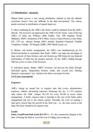 36
3.3 Distribution channels:
Mutual funds posses a very strong distribution channel so that the ultimate
customers doesn’t face any difficulty in the final procurement. The various
parties involved in distribution of mutual funds are:
1. Direct marketing by the AMCs: the forms could be obtained from the AMCs
directly. The investors can approachto the AMCs for the forms. some of the top
AMCs of India are; Reliance ,Birla Sunlife, Tata, SBI magnum, Kotak
Mahindra, HDFC, Sundaram, ICICI, Mirae Assets, Canara Robeco, Lotus India,
LIC, UTI etc. whereas foreign AMCs include: Standard Chartered, Franklin
Templeton, Fidelity, JP Morgan, HSBC, DSP Merill Lynch, etc.
2. Broker/ sub broker arrangements: the AMCs can simultaneously go for
broker/sub-broker to popularize their funds. AMCs can enjoy the advantage of
large network of these brokers and sub brokers.eg: SBI being the top financial
intermediary of India has the greatest network. So the AMCs dealing through
SBI has access to most of the investors.
3. Individual agents, Banks, NBFC: investors can procure the funds through
individual agents, independent brokers, banks and several non- banking
financial corporations’ too, whichever he finds convenient for him.
3.4 Costs associated:
Expenses:
AMCs charge an annual fee, or expense ratio that covers administrative
expenses, salaries, advertising expenses, brokerage fee, etc. A 1.5% expense
ratio means the AMC charges Rs1.50 for every Rs100 in assets under
management. A fund's expense ratio is typically to the size of the funds under
management and not to the returns earned. Normally, the costs of running a
fund grow slower than the growth in the fund size - so, the more assets in the
fund, the lower should be its expense ratio
Loads:
Entry Load/Front-End Load (0-2.25%) - It’s the commission charged at the
time of buying the fund to cover the cost of selling, processing etc.
 