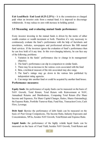 37
Exit Load/Back- End Load (0.25-2.25%) - It is the commission or charged
paid when an investor exits from a mutual fund; it is imposed to discourage
withdrawals. It may reduce to zero with increase in holding period.
3.5 Measuring and evaluating mutual funds performance:
Every investor investing in the mutual funds is driven by the motto of either
wealth creation or wealth increment or both. Therefore it’s very necessary to
continuously evaluate the fund’s performance with the help of factsheets and
newsletters, websites, newspapers and professional advisors like SBI mutual
fund services. If the investors ignore the evaluation of fund’s performance then
he can lose hold of it any time. In this ever-changing industry, he can face any
of the following problems:
1. Variation in the funds’ performance due to change in its management/
objective.
2. The fund’s performance can slip in comparison to similar funds.
3. There may be an increase in the various costs associated with the fund
4. Beta, a technical measure of the risk associated may also surge.
5. The fund’s ratings may go down in the various lists published by
independent rating agencies.
6. Can merge into another fund or could be acquired by another fund house.
Performance measures:
Equity funds: the performance of equity funds can be measured on the basis of:
NAV Growth, Total Return; Total Return with Reinvestment at NAV,
Annualized Returns and Distributions, Computing Total Return (Per Share
Income and Expenses, Per Share Capital Changes, Ratios, Shares Outstanding),
the Expense Ratio, Portfolio Turnover Rate, Fund Size, Transaction Costs, Cash
Flow, Leverage.
Debt fund: likewise the performance of debt funds can be measured on the
basis of: Peer Group Comparisons, The Income Ratio, Industry Exposures and
Concentrations, NPAs, besides NAV Growth, Total Return and Expense Ratio.
Liquid funds: the performance of the highly volatile liquid funds can be
measured on the basis of: Fund Yield, besides NAV Growth, Total Return and
 