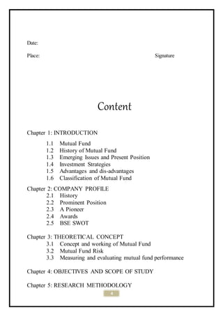 4
Date:
Place: Signature
Content
Chapter 1: INTRODUCTION
1.1 Mutual Fund
1.2 History of Mutual Fund
1.3 Emerging Issues and Present Position
1.4 Investment Strategies
1.5 Advantages and dis-advantages
1.6 Classification of Mutual Fund
Chapter 2: COMPANY PROFILE
2.1 History
2.2 Prominent Position
2.3 A Pioneer
2.4 Awards
2.5 BSE SWOT
Chapter 3: THEORETICAL CONCEPT
3.1 Concept and working of Mutual Fund
3.2 Mutual Fund Risk
3.3 Measuring and evaluating mutual fund performance
Chapter 4: OBJECTIVES AND SCOPE OF STUDY
Chapter 5: RESEARCH METHODOLOGY
 