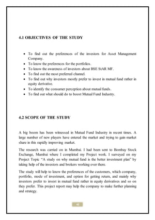 42
4.1 OBJECTIVES OF THE STUDY
 To find out the preferences of the investors for Asset Management
Company.
 To know the preferences for the portfolios.
 To know the awareness of investors about BSE StAR MF.
 To find out the most preferred channel.
 To find out why investors mostly prefer to invest in mutual fund rather in
equity derivative.
 To identify the consumer perception about mutual funds.
 To find out what should do to boost Mutual Fund Industry.
4.2 SCOPE OF THE STUDY
A big boom has been witnessed in Mutual Fund Industry in recent times. A
large number of new players have entered the market and trying to gain market
share in this rapidly improving market.
The research was carried on in Mumbai. I had been sent to Bombay Stock
Exchange, Mumbai where I completed my Project work. I surveyed on my
Project Topic “A study on why mutual fund is the better investment plan” by
taking help of the investors and brokers working over there.
The study will help to know the preferences of the customers, which company,
portfolio, mode of investment, and option for getting return, and mainly why
investors prefer to invest in mutual fund rather in equity derivatives and so on
they prefer. This project report may help the company to make further planning
and strategy.
 