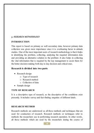 44
5.1 RESEARCH METHODOLOGY
INTRODUCTION
This report is based on primary as well secondary data, however primary data
collection was given more importance since it is overhearing factor in attitude
studies. One of the most important users of research methodology is that it helps
in identifying the problem, collecting, analyzing the required information data
and providing an alternative solution to the problem .It also helps in collecting
the vital information that is required by the top management to assist them for
the better decision making both day to day decision and critical ones.
Research is divided into two parts
 Research design
o Type of research
o Research method
o Collection of data
 Sample design
TYPE OF RESEARCH
It is a descriptive type of research, as the descriptive of the conditions exist
presently. It includes survey and fact-finding enquiries of different kinds.
RESEARCH METHOD
Research methods are understood as all those methods and techniques that are
used for conduction of research. Research methods or techniques refer to
methods the researchers use in performing research operation. In other words,
all those methods which are used by the researchers during the course of
 